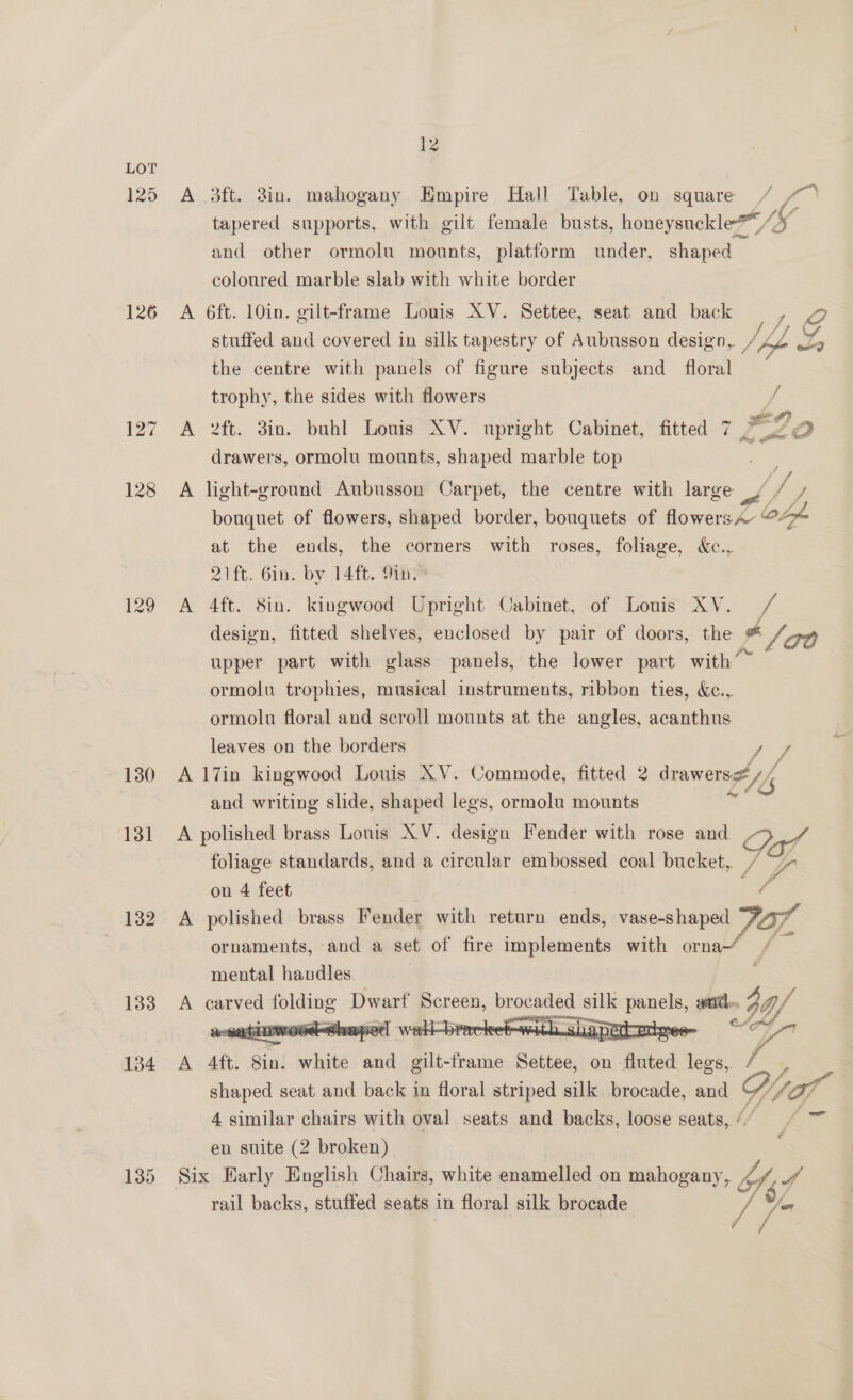 126 127 128 129 130 133 134 135 12 yan A 3ft. in. mahogany Empire Hall Table, on square tapered supports, with gilt female busts, honeysuckle*™ IL and other ormolu mounts, platform under, shaped — coloured marble slab with white border A 6ft. 10in. gilt-frame Louis AV. Settee, seat and back =, 2 stuffed and covered in silk tapestry of Aubusson design, /4 iS A the centre with panels of figure subjects and _ floral trophy, the sides with flowers A 2ft. 3in. buhl Louis XV. upright Cabinet, fitted 7 ee, Pex gre drawers, ormolu mounts, shaped marble top / A light-ground Aubusson Carpet, the centre with large Pf. J bouquet of flowers, shaped border, bouquets of flowers A~ 0 Loh at the ends, the corners with roses, foliage, &amp;c..,. 21ft. Gin. by 14ft. 9in. A 4ft. 8in. kingwood Upright Cabinet, of Louis XV. / design, fitted shelves, enclosed by pair of doors, the Lla0 upper part with glass panels, the lower part with” ormolu trophies, musical instruments, ribbon ties, &amp;e... ormolu floral and scroll mounts at the angles, acanthus leaves on the borders rae A l7in kingwood Louis XV. Commode, fitted 2 drawersz/( and writing slide, shaped legs, ormolu mounts A polished brass Louis XV. design Fender with rose and / ? foliage standards, and a circular embossed coal bucket, / on 4 feet a A polished brass Fender with return ends, vase-shaped FOr, ornaments, and a set of fire implements with orna“ / mental handles : A carved lined Dwart poneen, ee silk go Be end. IY.   A Aft. Sin! white and gilt-frame Settee, on: “Bhhed legs, / - | shaped seat and back in floral striped silk brocade, and % Vpag 4 similar chairs with oval seats and backs, loose seats, / ‘ en suite (2 broken) Six Early English Chairs, white enamelled on mahogany, Of, we rail backs, stuffed seats in floral silk brocade v3 oun /