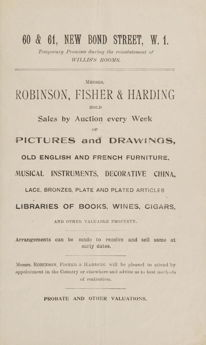 Temporary Premises during the. reinstatement of WILLIS'S ROOMS.    MESSRS. ROBINSON. FISHER &amp; HARDING HOLD Sales by Auction every Week OF PICTURES and DRAWINGS, OLD ENGLISH AND FRENCH FURNITURE, MUSICAL INSTRUMENTS, DECORATIVE CHINA, LACE, BRONZES, PLATE AND PLATED ARTICLES. LIBRARIES OF BOOKS, WINES, CIGARS, AND OTHER VALUABLE PROPERTY.  Arrangements can be made to receive and sell same at early dates.  Messrs. ROBINSON, FISHER &amp; HARDING will be pleased to attend by appointment in the Country or elsewhere and advise as to best methods of realisation. eee Sa rrr ii re  PROBATE AND OTHER VALUATIONS.