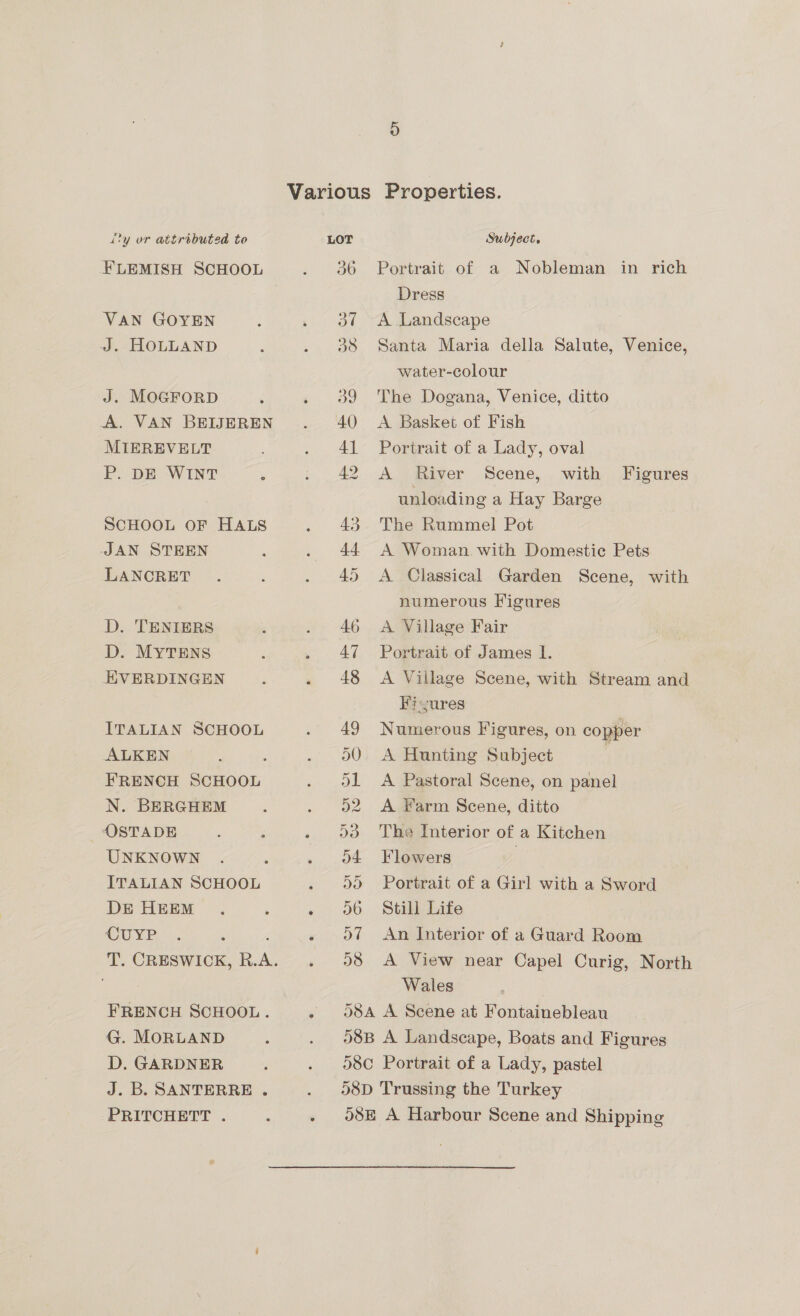 FLEMISH SCHOOL VAN GOYEN J. HOLLAND J. MOGFORD A. VAN BEIJEREN MIEREVELT P. DE WINT . SCHOOL OF HALS JAN STEEN LANCRET D. TENIERS D. MYTENS EVERDINGEN ITALIAN SCHOOL ALKEN : FRENCH SCHOOL N. BERGHEM OSTADE , ; UNKNOWN ITALIAN SCHOOL DE HEEM CUYP FRENCH SCHOOL. G. MORLAND D. GARDNER J.B. SANTERRE . PRITCHETT . 36 Portrait of a Nobleman in rich Dress A Landscape Santa Maria della Salute, Venice, water-colour The Dogana, Venice, ditto A Basket of Fish Portrait of a Lady, oval A River Scene, with Figures unloading a Hay Barge The Rummel Pot A Woman. with Domestic Pets A Classical Garden Scene, with numerous Figures A Village Fair Portrait of James I. A Village Scene, with Stream and Fi-sures Numerous Figures, on copper A Hunting Subject ; A Pastoral Scene, on panel A Farm Scene, ditto The Interior of a Kitchen Flowers | Portrait of a Girl with a Sword Still Life An Interior of a Guard Room A View near Capel Curig, North Wales