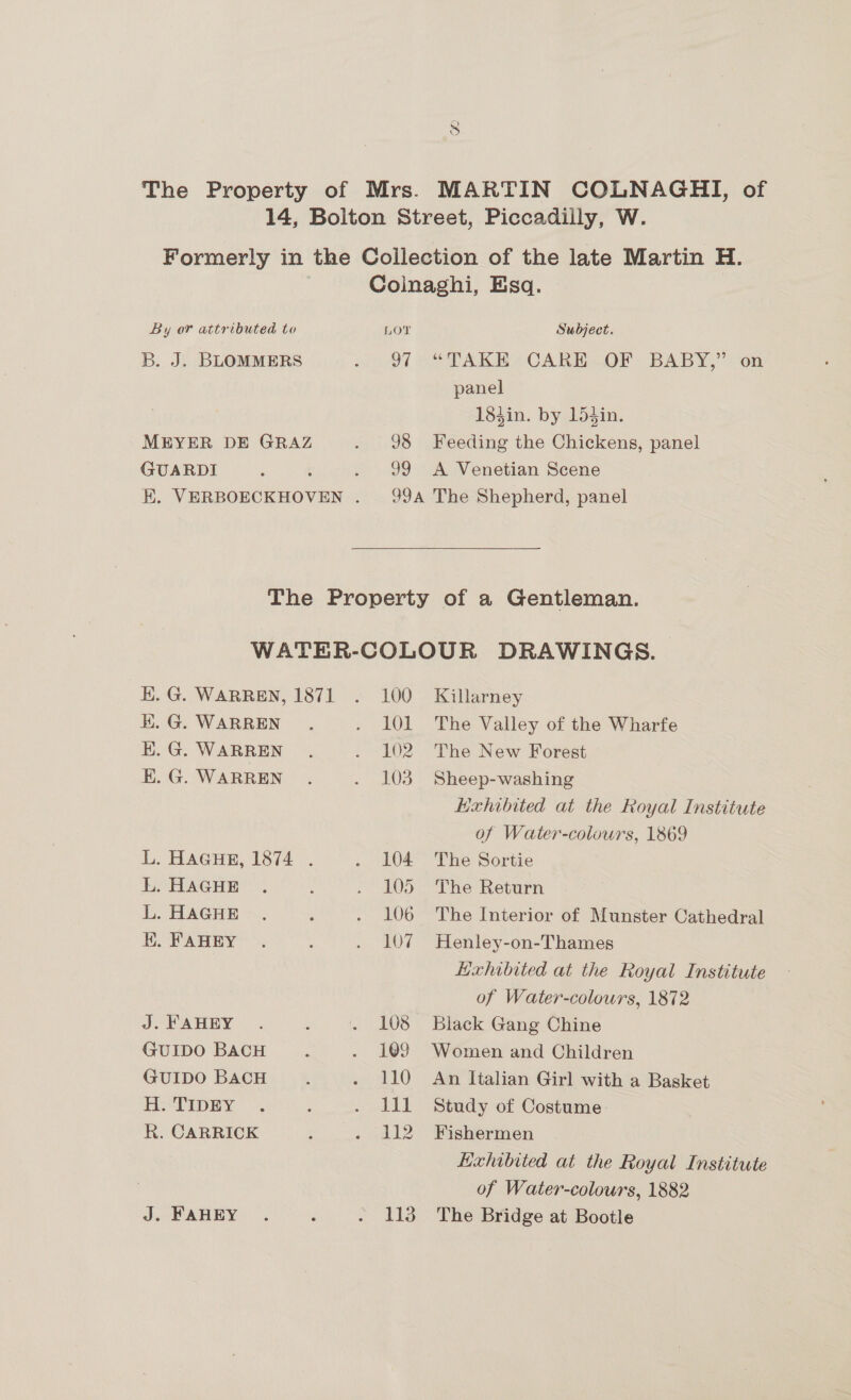 The Property of Mrs. MARTIN COLNAGHI, of 14, Bolton Street, Piccadilly, W. Formerly in the Collection of the late Martin H. Colnaghi, Esq. By or attributed to Lor Subject. B. J. BLOMMERS ) O71 -“ TAKE CARH OF BABY,” on panel 183in. by 15din. MEYER DE GRAZ . 98 Feeding the Chickens, panel GUARDI : : . 99 A Venetian Scene HK. VERBOECKHOVEN . 99A The Shepherd, panel  The Property of a Gentleman. WATER-COLOUR DRAWINGS. EK. G. WARREN, 1871 . 100 Killarney K.G. WARREN. . 101 The Valley of the Wharfe E.G. WARREN . . 102 The New Forest E.G. WARREN . . 103 Sheep-washing Hexhibited at the Royal Institute of Water-colours, 1869 L. HAGHE, 1874~. . 104 The Sortie L. HAGHE . : . 105 The Return L. HAGHE . ; . 106 The Interior of Munster Cathedral EK. FAHEY . : . 107 Henley-on-Thames Hxhibited at the Royal Institute of Water-colours, 1872 J. FAHEY . : . 108 Black Gang Chine GUIDO BACH : . 109 Women and Children GUIDO BACH ; . 110 An Italian Girl with a Basket HeTIpHY . : . Ill Study of Costume R. CARRICK : . 112 Fishermen Exhibited at the Royal Institute of Water-colours, 1882 J. FAHEY . é . 113 The Bridge at Bootle