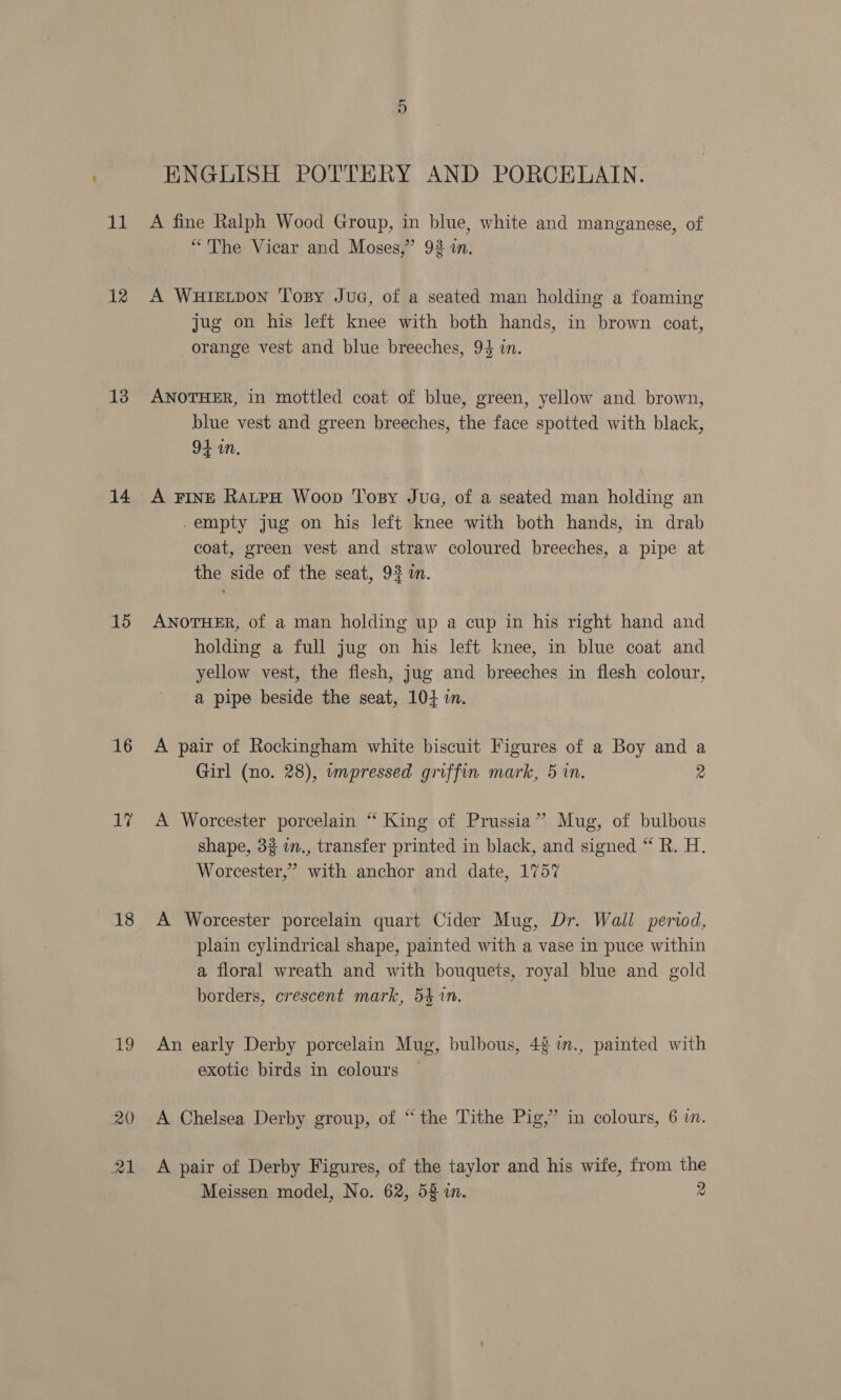 11 12 13 14 15 16 Le 18 19 ENGLISH POTTERY AND PORCELAIN. A fine Ralph Wood Group, in blue, white and manganese, of “The Vicar and Moses,” 92 in. A WHIELDON Topy JuG, of a seated man holding a foaming jug on his left knee with both hands, in brown coat, orange vest and blue breeches, 94 in. ANOTHER, in mottled coat of blue, green, yellow and brown, blue vest and green breeches, the face spotted with black, 94 in. A FINE RatpH Woop Tosy Jue, of a seated man holding an -empty jug on his left knee with both hands, in drab coat, green vest and straw coloured breeches, a pipe at the side of the seat, 92 in. 7 ANOTHER, of a man holding up a cup in his right hand and holding a full jug on his left knee, in blue coat and yellow vest, the flesh, jug and breeches in flesh colour, a pipe beside the seat, 104 in. A pair of Rockingham white biscuit Figures of a Boy and a Girl (no. 28), wnpressed griffin mark, 5 in. 2 A Worcester porcelain “ King of Prussia” Mug, of bulbous shape, 32 i., transfer printed in black, and signed “ R. H. Worcester,’ with anchor and date, 1757 A Worcester porcelain quart Cider Mug, Dr. Wall period, plain cylindrical shape, painted with a vase in puce within a floral wreath and with bouquets, royal blue and gold borders, crescent mark, 54 %n. An early Derby porcelain Mug, bulbous, 42 in., painted with exotic birds in colours A Chelsea Derby group, of “the Tithe Pig,” in colours, 6 in. A pair of Derby Figures, of the taylor and his wife, from the Meissen model, No. 62, 53 in. 2