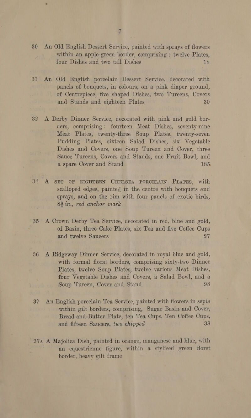 30 31 ee) cand) 35 36 37 ed / An Old English Dessert Service, painted with sprays of flowers within an apple-green border, comprising : twelve Plates, four Dishes and two tall Dishes 18 An Old English porcelain Dessert Service, decorated with panels of bouquets, in colours, on a pink diaper ground, of Centrepiece, five shaped Dishes, two Tureens, Covers and Stands and eighteen Plates 30 A Derby Dinner Service, decorated with pink and gold bor- ders, comprising: fourteen Meat Dishes, seventy-nine Meat Plates, twenty-three Soup Plates, twenty-seven Pudding Plates, sixteen Salad Dishes, six Vegetable Dishes and Covers, one Soup Tureen and Cover, three Sauce Tureens, Covers and Stands, one Fruit Bowl, and a spare Cover and Stand 185, A SET OF EIGHTEEN CHELSEA PORCELAIN PLATES, with scalloped edges, painted in the centre with bouquets and sprays, and on the rim with four panels of exotic birds, 83 in., red anchor mark A Crown Derby Tea Service, decorated in red, blue and gold, of Basin, three Cake Plates, six Tea and five Coffee Cups and twelve Saucers 27 A Ridgeway Dinner Service, decorated in royal blue and gold, with formal floral borders, comprising sixty-two Dinner Plates, twelve Soup Plates, twelve various Meat Dishes, four Vegetable Dishes and Covers, a Salad Bowl, and a Soup Tureen, Cover and Stand 98 An English porcelain Tea Service, painted with flowers in sepia within gilt borders, comprising, Sugar Basin and Cover, Bread-and-Butter Plate, ten Tea Cups, Ten Coffee Cups, and fifteen Saucers, two chipped 38 an equestrienne figure, within a stylised green floret border, heavy gilt frame