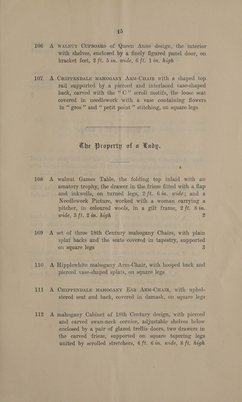 poue 107 108 169 110 a! 112 19 A WALNUT CUPBOARD of Queen Anne design, the interior with shelves, enclosed by a finely figured panel door, on bracket feet, 2 ft. 5in. wide, 6 ft. Lin. high A CHIPPENDALE MAHOGANY ARM-CHAIR with a shaped top rail supported by a pierced and interlaced vase-shaped back, carved with the “C” scroll motifs, the loose seat covered in needlework with a vase containing flowers in “ gros” and “ petit point ” stitching, on square legs   Che Property of a Kady. A walnut Games Table, the folding top inlaid with an amatory trophy, the drawer in the frieze fitted with a flap and inkwells, on turned legs, 2 ft. 6m. wide; and a Needlework Picture, worked with a woman carrying a pitcher, in coloured wools, in a gilt frame, 2 ft. 8 in. wide, 3 ft. 2m. high | 2 A set of three 18th Century mahogany Chairs, with plain splat backs and the seats covered in tapestry, supported on square legs A Hipplewhite mahogany Arm-Chair, with hooped back and pierced vase-shaped splats, on square legs A CHIPPENDALE MAHOGANY HAR ARM-CHAIR, with uphol- stered seat and back, covered in damask, on square legs A mahogany Cabinet of 18th Century design, with pierced and carved swan-neck cornice, adjustable shelves below enclosed by a pair of glazed trellis doors, two drawers in the carved frieze, supported on square tapering legs