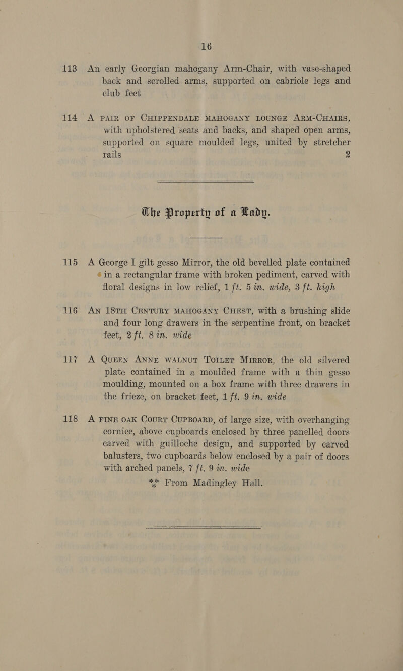 16 113 An early Georgian mahogany Arm-Chair, with vase-shaped back and scrolled arms, supported on cabriole legs and club feet 114 A PAIR OF CHIPPENDALE MAHOGANY LOUNGE ARM-CHAIRS, with upholstered seats and backs, and shaped open arms, supported on square moulded legs, united by stretcher rails 2   Che Property of a Lady. 115 A George I gilt gesso Mirror, the old bevelled plate contained ® in a rectangular frame with broken pediment, carved with floral designs in low relief, 1 ft. 5m. wide, 3 ft. high 116 Aw 18TH CENTURY MAHOGANY CHEST, with a brushing slide and four long drawers in the serpentine front, on bracket feet, 2 ft. 8in. wide 117 A QuEEN ANNE WALNUT ToILET Mirror, the old silvered plate contained in a moulded frame with a thin gesso moulding, mounted on a box frame with three drawers in the frieze, on bracket feet, 1 ft. 9 in. wide 118 A FINE 0aK CourT CupBoarD, of large size, with overhanging cornice, above cupboards enclosed by three panelled doors carved with guilloche design, and supported by carved balusters, two cupboards below enclosed by a pair of doors with arched panels, 7 ft. 9 in. wide ** From Madingley Hall. 