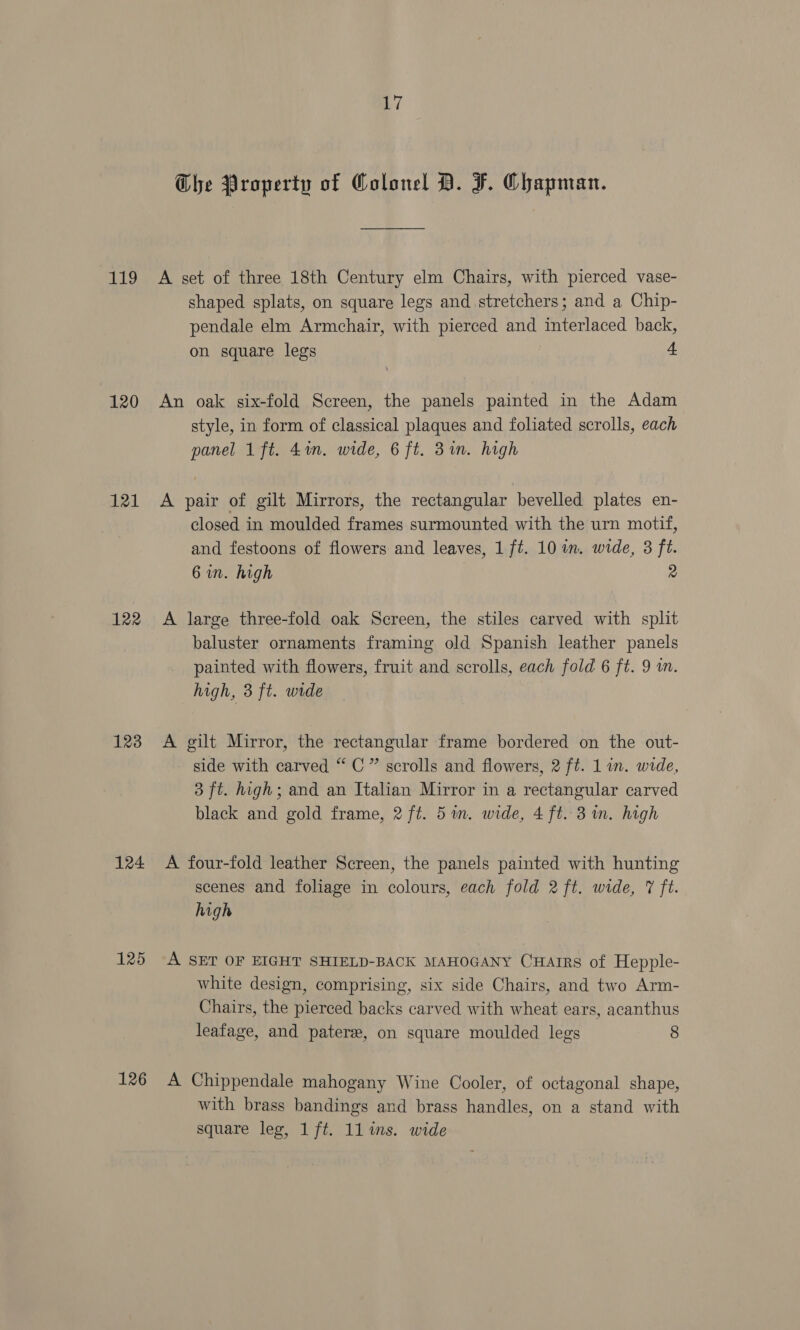 LL 120 121 122 123 124 125 126 Wi Che Property of Colonel BD. J. Chapman. A set of three 18th Century elm Chairs, with pierced vase- shaped splats, on square legs and stretchers; and a Chip- pendale elm Armchair, with pierced and interlaced back, on square legs “ An oak six-fold Screen, the panels painted in the Adam style, in form of classical plaques and foliated scrolls, each panel 1 ft. 4m. wide, 6 ft. Bin. high A pair of gilt Mirrors, the rectangular bevelled plates en- closed in moulded frames surmounted with the urn motif, and festoons of flowers and leaves, 1 ft. 10 im. wide, 3 ft. 6 wn. high 2 A large three-fold oak Screen, the stiles carved with split baluster ornaments framing old Spanish leather panels painted with flowers, fruit and scrolls, each fold 6 ft. 9 in. high, 3 ft. wide | A gilt Mirror, the rectangular frame bordered on the out- side with carved “C” scrolls and flowers, 2 ft. 1 in. wide, 3 ft. high; and an Italian Mirror in a rectangular carved black and gold frame, 2 ft. 5a. wide, 4 ft. 3 in. high A four-fold leather Screen, the panels painted with hunting scenes and foliage in colours, each fold 2 ft. wide, 7 ft. high A SET OF EIGHT SHIELD-BACK MAHOGANY CHarrs of Hepple- white design, comprising, six side Chairs, and two Arm- Chairs, the pierced backs carved with wheat ears, acanthus leafage, and patere, on square moulded legs 8 A Chippendale mahogany Wine Cooler, of octagonal shape, with brass bandings and brass handles, on a stand with square leg, 1 ft. ll ins. wide