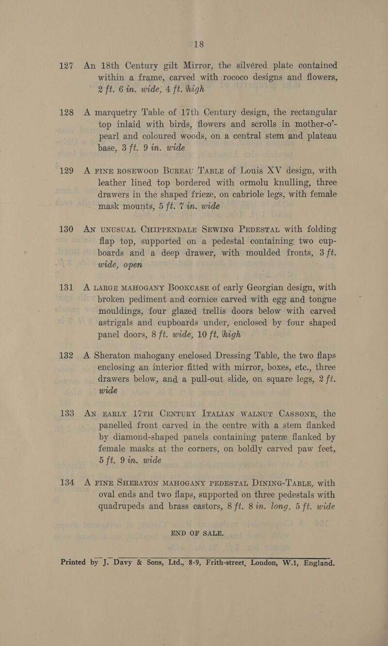 127 128 129 130 131 132 133 134 18 An 18th Century gilt Mirror, the silvéred plate contained within a frame, carved with rococo designs and flowers, 2 ft. 6 in. wide, 4 ft. hagh A marquetry Table of 17th Century design, the rectangular top inlaid with birds, flowers and scrolls in mother-o’- pearl and coloured woods, on a central stem and plateau base, 3 ft. 9 wn. wide A FINE ROSEWOOD Bureau Taste of Louis XV design, with leather lined top bordered with ormolu knulling, three drawers in the shaped frieze, on cabriole legs, with female mask mounts, 5 ft. 7 in. wide AN UNUSUAL CHIPPENDALE SEWING PEDESTAL with folding flap top, supported on a pedestal containing two cup- boards and a deep drawer, with moulded fronts, 3 ft. wide, open A LARGE MAHOGANY BookcasE of early Georgian design, with broken pediment and cornice carved with egg and tongue mouldings, four glazed trellis doors below with carved astrigals and cupboards under, enclosed by four shaped panel doors, 8 ft. wide, 10 ft. lhagh A Sheraton mahogany enclosed Dressing Table, the two flaps enclosing an interior fitted with mirror, boxes, etc., three drawers below, and a pull-out slide, on square legs, 2 ft. wide AN EARLY 17TH CENTURY ITALIAN WALNUT CassoNE, the panelled front carved in the centre with a stem flanked by diamond-shaped panels containing patere flanked by female masks at the corners, on boldly carved paw feet, 5 ft. 9in. wide A FINE SHERATON MAHOGANY PEDESTAL DINING-TABLE, with oval ends and two flaps, supported on three pedestals with quadrupeds and brass castors, 8 ft. 8 in. long, 5 ft. wide END OF SALE.