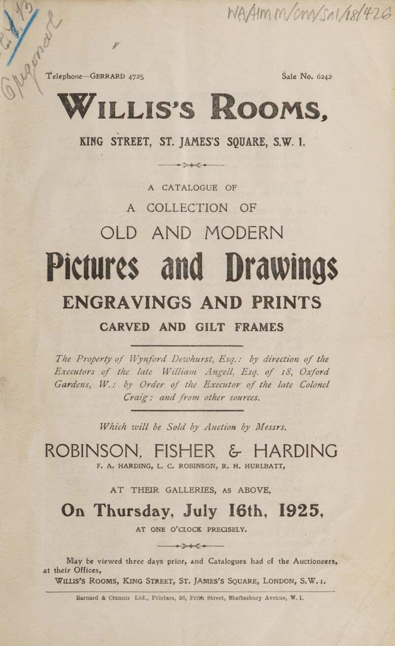 r) f ; p in FAN AP Ima HA fA ey av » £. fpr A Hite £LARW) FY) SAMA oi HO’) i ie ans ae! f wey A\f fi J ff i 4 Ld f t A (A, i CV ClLs Lee YaritfsLedoy ft LAG ¥  KING STREET, ST. JAMES’S SQUARE, S.W. 1. | + &gt;o&lt;+—___ A CATALOGUE OF By COLLECTION OF OLD AND MODERN Pictures ENGRAVINGS AND PRINTS CARVED AND GILT FRAMES  The Property of Wynford Dewhurst, Esg.: by direction of the Executors of the late William Angell, Esg. of 18, Oxford Gardens, W.: by Order of the Executor of the late Colonel Craig: and from other sources. Which will be Sold by Auction by Messrs. ROBINSON, FISHER &amp; HARDING F, A, HARDING, L. C. ROBINSON, R. H. HURLBATT, AT THEIR GALLERIES, as ABOVE, On Thursday, July [6th, [925, AT ONE O’CLOCK PRECISELY. a a a May be viewed three days prior, and Catalogues had of the Auctioneers, at their Offices, WILLIS’S ROOMS, KING STREET, ST. JAMIES’S SQUARE, LONDON, S.W.1. Barnard &amp; Crannis Ltd., Printers, 36, Frith Street, Shaftesbury Avenue, W. 1.