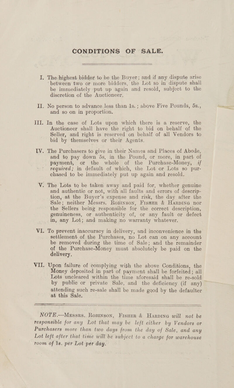 CONDITIONS OF SALE.  I. The-highest bidder to be the Buyer; and if any dispute arise ‘between two or more bidders, the Lot so in dispute shall be immediately put up again and resold, subject to the discretion of the Auctioneer. II. No person to advance less than 1s. ; above Five Pounds, 5ds., and so on in proportion. III. In the case of Lots upon which there is a reserve, the Auctioneer shall have the right to bid on behalf of the Seller, and right is reserved on behalf of all Vendors to bid by themselves or their Agenis. IV. The Purchasers to give in their Names and Places of Abode, and to pay down 5s, in the Pound, or more, in part of payment, or the whole of the Purchase-Money, if ' required; in default of which, the Lot or Lots so pur- chased to be immediately put up again and resold. V. The Lots to be taken away and paid for, whether genuine and authentic or not, with all faults and errors of descrip- tion, at the Buyer’s expense and risk, the day after the Sale; neither Messrs. Ropinson, FisHer &amp; HarpiINnG nor the Sellers being responsible for the correct description, genuineness, or authenticity of, or any fault or defect in, any Lot; and making no warranty whatever. VI. To prevent inaccuracy in delivery, and inconvenience in the settlement of the Purchases, no Lot can on any account be removed during the time of Sale; and the remainder of the Purchase-Money must absolutely be paid on the delivery. VII Upon failure of complying with the above Conditions, the Money deposited in part of payment shall be forfeited; all Lots uncleared within the time aforesaid shall be re-sold by public or private Sale, and the deficiency (if any) attending such re-sale shall be made good by the defaulter at this Sale.   NOTE.—Mezssrs. Ropinson, Fisuer &amp; Harpine will not be responsible for any Lot that may be left either by Vendors or Purchasers more than two days from the day of Sale, and any Lot left after that time will be subject to a charge for warehouse room of 1s. per Lot per day.