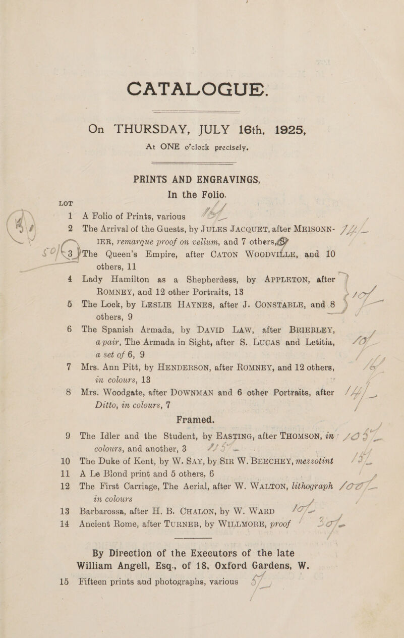 CATALOGUE. On THURSDAY, JULY 16th, 1925, At ONE o’clock precisely.   PRINTS AND ENGRAVINGS, In the Folio. ? LOT - ff hid 1 A Folio of Prints, various 9727 \ 9\0 2 The Arrival of the Guests, by JULES JACQUET, after MEISONN- 7 Pee v a IER, remarque proof on vellum, and 7 others, ¢ ICs The Queen’s Empire, after CATON WOODVILLE, and 10 ei others, 11 : 4 Lady Hamilton as a Shepherdess, by APPLETON, after ) ROMNEY, and 12 other Portraits, 13 \ peg 5 The Lock, by LESLIE HAYNES, after J. CONSTABLE, and.8 ) /—~ others, 9 Rca 6 The Spanish Armada, by DAvip Law, after BRIERLEY, f apair, The Armada in Sight, after 8. Lucas and Letitia, vA O7 a set of 6, 9 Poe ¢ Mrs. Ann Pitt, by HENDERSON, after ROMNEY, and 12 spunies A an colours, 13 ! 8 Mrs. Woodgate, after DOWNMAN and 6 other Portraits, after ff 4]. A sy Ditto, in colours, 7 Framed. 9 The Idler and the Student, ee HASFING, after THOMSON, 77 LO A vi colours, and another, 3 FD 57 is 10 The Duke of Kent, by W. SAY, by SiR W. BEECHEY, mezeotint / 2. 11 A Le Biond print and 5 others, 6 ee 12 The First Carriage, The Aerial, after W. WaLton, Eraeioh faa in colowrs y 13 Barbarossa, after H. B. CHALON, by W. WARD 107 14 Ancient Rome, after TURNER, by WILLMORE, proof © 57am  By Direction of the Executors of the late William Angell, Esq., of 18, Oxford Gardens, W. 15 Fifteen prints and photographs, various 4 / ae