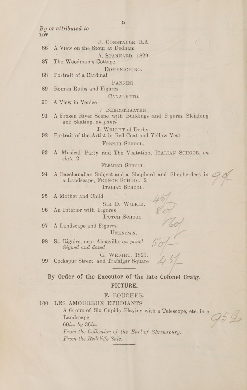 LOT J. CONSTABLE, R.A. 86 <A View on the Stour at Dedham A. STANNARD, 1829. 87 The Woodman’s Cottage DOMENICHINO. 88 Portrait of a Cardinal PANNINI. 89 Roman Ruins and Figures CANALETTO. 90 <A View in Venice J. BEERSTRAATEN. 91 <A Frozen River Scene with Buildings and Higures Sleighing and Skating, on panel J. WRIGHT of Derby. 92 Portrait of the Artist in Red Coat and Yellow Vest FRENCH SCHOOL. 93 A Musical Party and The Visitation, ITALIAN SCHOOL, on slate, 2 FLEMISH SCHOOL. 94 A Bacchanalian Subject and a Shepherd and Shepherdess in PI a Landscape, FRENCH SCHOOL, 2 ITALIAN SCHOOL. 95 A Mother and Child [1 by Sin D. Wier, f= 96 An Interior with Figures Vo DutcH ScHooL. | ftp 1 A 4 i ee 97 A Landscape and Figures 9G UNKNOWN. 98 St. Riguire, near Abbeville, on panel Lot Signed and dated ee G. WRIGHT, 1891. 99 Cockspur Street, and Trafalgar Square <4 J, By Order of the Executor of the late Colonel Craig. PICTURE. E. BOUCHER. 100 LES AMOUREUX ETUDIANTS A Group of Six Cupids Playing with a Telescope, etc. in a Landscape Sah. 60in. by 386en. i From the Collection of the Harl of ey From the Redcliffe Sale. 