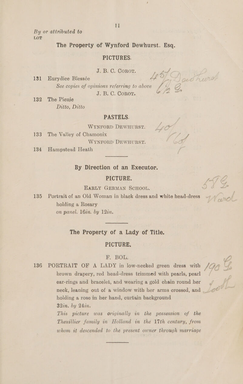 LOT The Property of Wynford Dewhurst. Esq. PICTURES. J. B. C. Corot. pa gpre 131 Eurydice Blessée Af Ff | See copies of opinions referring to above f yy 4 J. B.C. Conor, fifa at 132 The Picnic Ditto, Ditto PASTELS. WYNFORD DEWHURST. 4 133 The Valley of Chamonix : ay ae WYNFORD DEWHURST. 134 Hampstead Heath By Direction of an Executor. PICTURE. cdf EARLY GERMAN SCHOOL. 135 Portrait of an Old Woman in black dress and white head-dress holding a Rosary on panel. 16in. by 12in. The Property of a Lady of Title. PICTURE, i. BOL: 7) i (wis 136 PORTRAIT OF A LADY in low-necked green dress with /Q» \/, brown drapery, red head-dress trimmed with pearls, pearl Lifgeee ear-rings and bracelet, and wearing a gold chain round her neck, leaning out of a window with her arms crossed, and |. oe holding a rose in her hand, curtain background 32in. by 24in. Sie This picture was originally am the possession of the Theuillier family in Holland in the 17th century, from whom it descended to the present owner through marriage