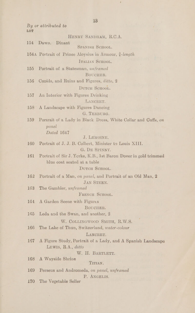 By or attributed to LOT HENRY SANDHAM, R.C.A. 154 Dawn. Dinant SPANISH SCHOOL. 1544 Portrait of Prince Aloysius in Armour, t-length ITALIAN SCHOOL. 155 Portrait of a Statesman, wnframed BOUCHER. 156 Cupids, and Ruins and Figures, ditto, 2 Durcu ScHoou. 157 An Interior with Figures Drinking ULANCRET. 158 <A Landscape with Figures Dancing G. TERBURG. 159 Portrait of a Lady in Black Dress, White Collar and Cuffs, on panel Dated 1647 J. LEMOINE. 160 Portrait of J.J. B: Colbert, Minister t5 louis: X1 LL. G. DE SPINNY. 161 Portrait of Sir J. Yorke, K.B., 1st Baron Dover in gold trimmed blue coat seated at a ‘an DutcH SCHOOL. 162 Portrait of a Man, on panel, and Portrait of an Old Man, 2 | JAN STEEN. 163. The Gambler, wnframed FRENCH SCHOOL. 164 A Garden Scene with Figures BOUCHER. ifS Leda and the Swan, and another, 2 W. COLLINGWOOD SMITH, R.W.S. 166 The Lake of Thun, Switzerland, water-colowr LANCRET. 167 A Figure Study, Portrait of a Lady, and A Spanish Landscape LEWIS, R.A., ditto W. H. BARTLETT. 168 <A Wayside Shrine TITIAN. 169 Perseus and Andromeda, on panel, unfrumed P. ANGELIS. 170 The Vegetable Seller