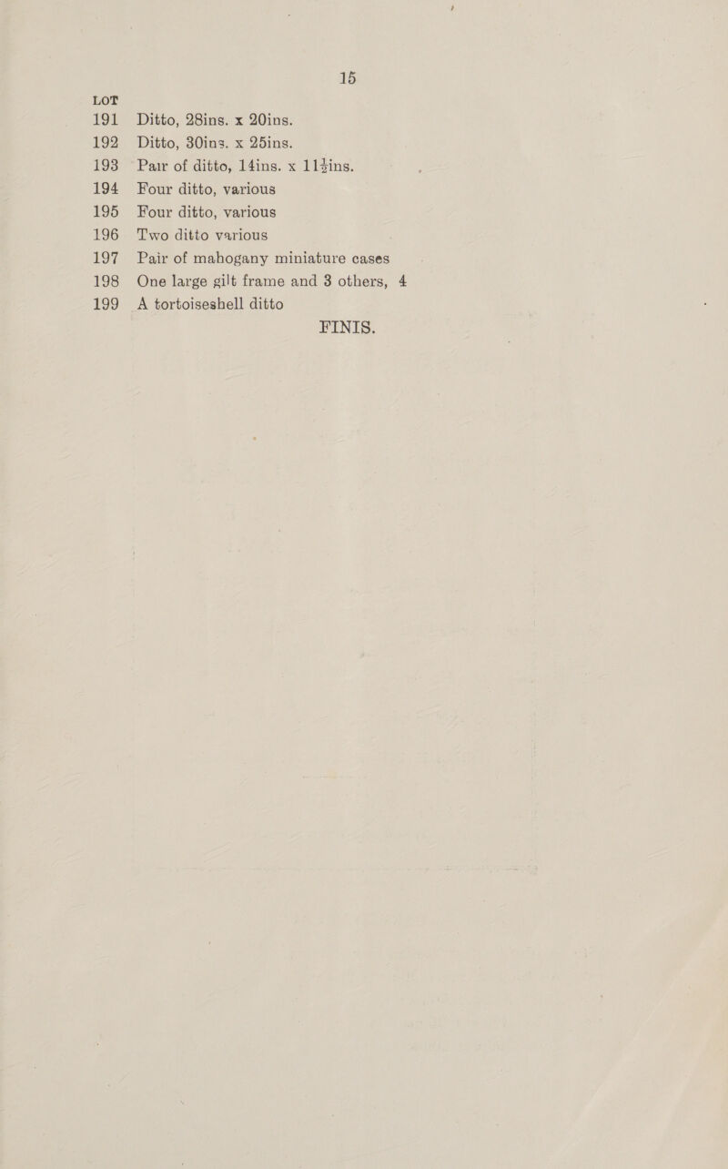 LOT 191 Ditto, 28ins. x 20ins. 192 Ditto, 30ins. x 25ins. 193 Par of ditto, 14ins. x 114ins. 194 Four ditto, various 195 Four ditto, various 196 Two ditto various 197 Pair of mahogany miniature cases 198 One large gilt frame and 3 others, 4 199 A tortoiseshell ditto FINIS.