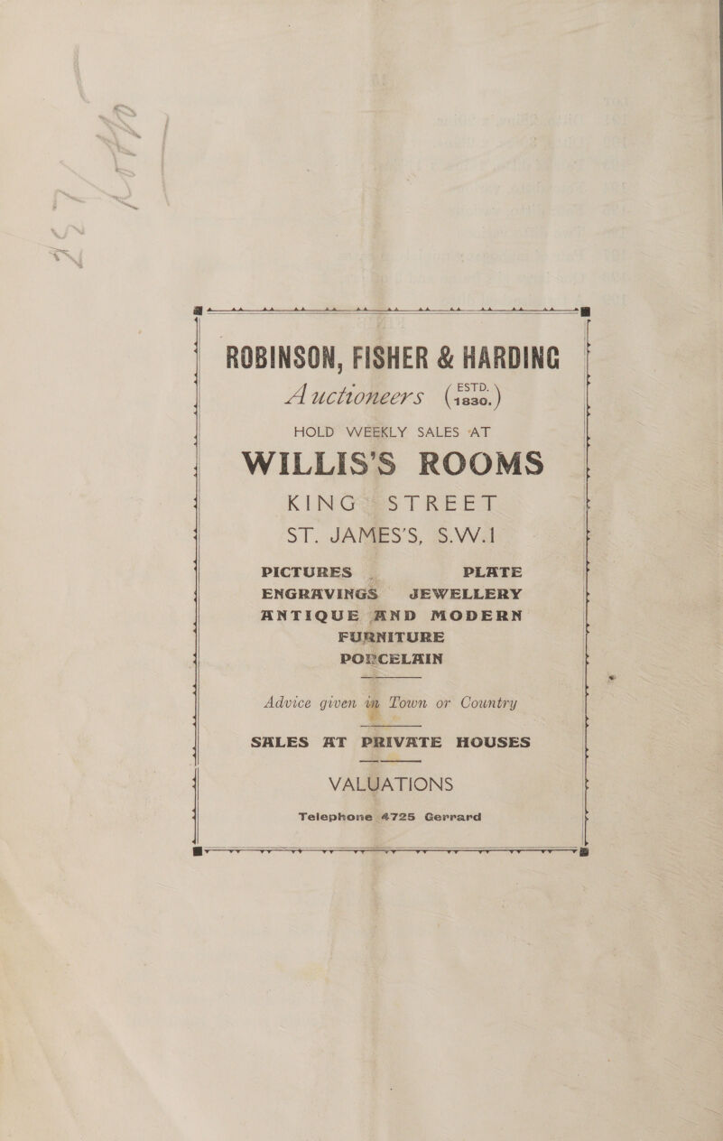  aA.  Auctioneers (isso.) HOLD” WEERLY SALES AT WILLIS’S ROOMS KIN Gas TREE T ST. JARIES'S, S.VVal PICTURES | PLATE ENGRAVINGS JEWELLERY ANTIQUE AND MODERN FURNITURE PORCELAIN  Advice gwen a Town or Country  SALES AT PRIVATE HOUSES ewe eet VALUATIONS Telephone (4725 Gerrard   