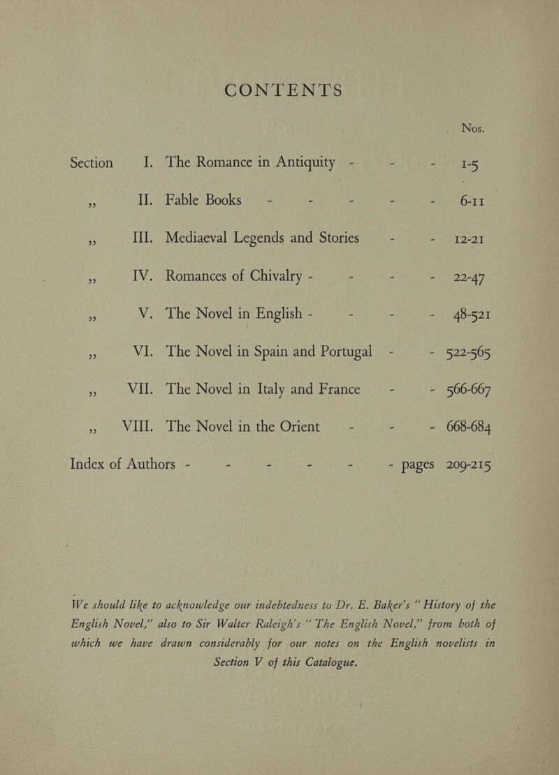 CONTENTS Nos. Section J. The Romance in Antiquity - ‘ Seis us II. Fable Books = - : - - : A * III. Mediaeval Legends and Stories - - 12-21 ‘ IV. Romances of Chivalry - - - - 22-47 S V. The Novel in English - : - - 48-521 hp VI. The Novel in Spain and Portugal - - 522-565 oh VII. The Novel in Italy and France - - 566-667 , VIII. The Novel in the Orient - : - 668-684 Index of Authors - - - - - - pages 209-215 We should like to acknowledge our indebtedness to Dr. E. Baker's “ History of the English Novel,” also to Sir Walter Raleigh's “ The English Novel,” from both of which we have drawn considerably for our. notes on the English novelists in Section V of this Catalogue.
