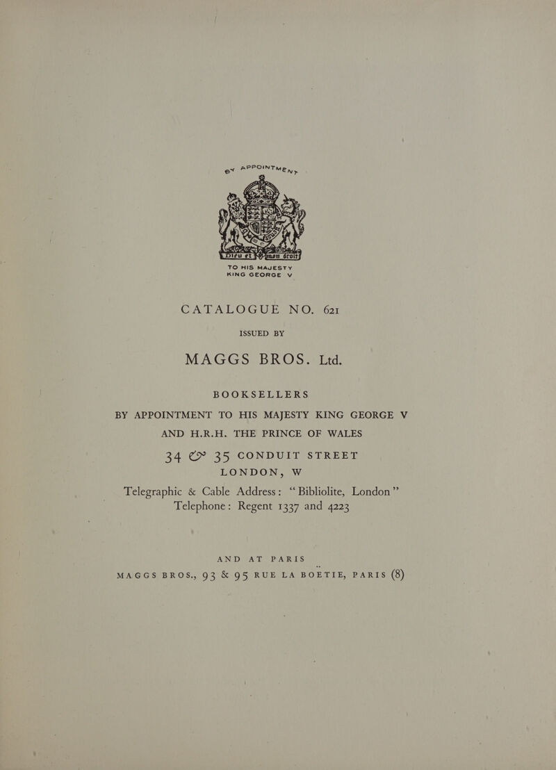  TO HIS MAJESTY KING GEORGE v CATALOGUE NO. 621 ISSUED BY MAGGS BROS. Ltd. BOOKSELLERS BY APPOINTMENT TO HIS MAJESTY KING GEORGE V AND H.R.H. THE PRINCE OF WALES 34 C&amp; 35 CONDUIT STREET LONDON, Ww elegraphic &amp; Cable Address: “‘ Bibliolite, London” Telephone: Regent 1337 and 4223 AND AT PARIS MAGGS BROS., 93 &amp; 95 RUE LA BOETIE, PARIS (8)