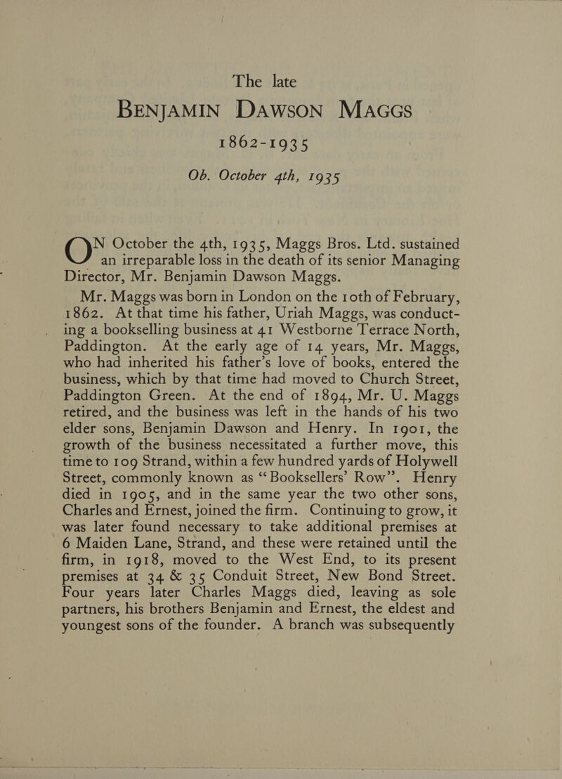The late BENJAMIN Dawson MaccGs 1862-1935 Ob. October 4th, 1935 ()* October the 4th, 1935, Maggs Bros. Ltd. sustained r an irreparable loss in the death of its senior Managing Director, Mr. Benjamin Dawson Maggs. Mr. Maggs was born in London on the roth of February, 1862. At that time his father, Uriah Maggs, was conduct- ing a bookselling business at 41 Westborne Terrace North, Paddington. At the early age of 14 years, Mr. Maggs, who had inherited his father’s love of books, entered the business, which by that time had moved to Church Street, Paddington Green. At the end of 1894, Mr. U. Maggs retired, and the business was left in the hands of his two elder sons, Benjamin Dawson and Henry. In 1gor, the growth of the business necessitated a further move, this time to 10g Strand, within a few hundred yards of Holywell Street, commonly known as “ Booksellers’ Row”. Henry died in 1905, and in the same year the two other sons, Charles and Ernest, joined the firm. Continuing to grow, it was later found necessary to take additional premises at 6 Maiden Lane, Strand, and these were retained until the firm, in 1918, moved to the West End, to its present premises at 34 &amp; 35 Conduit Street, New Bond Street. Four years later Charles Maggs died, leaving as sole partners, his brothers Benjamin and Ernest, the eldest and youngest sons of the founder. A branch was subsequently