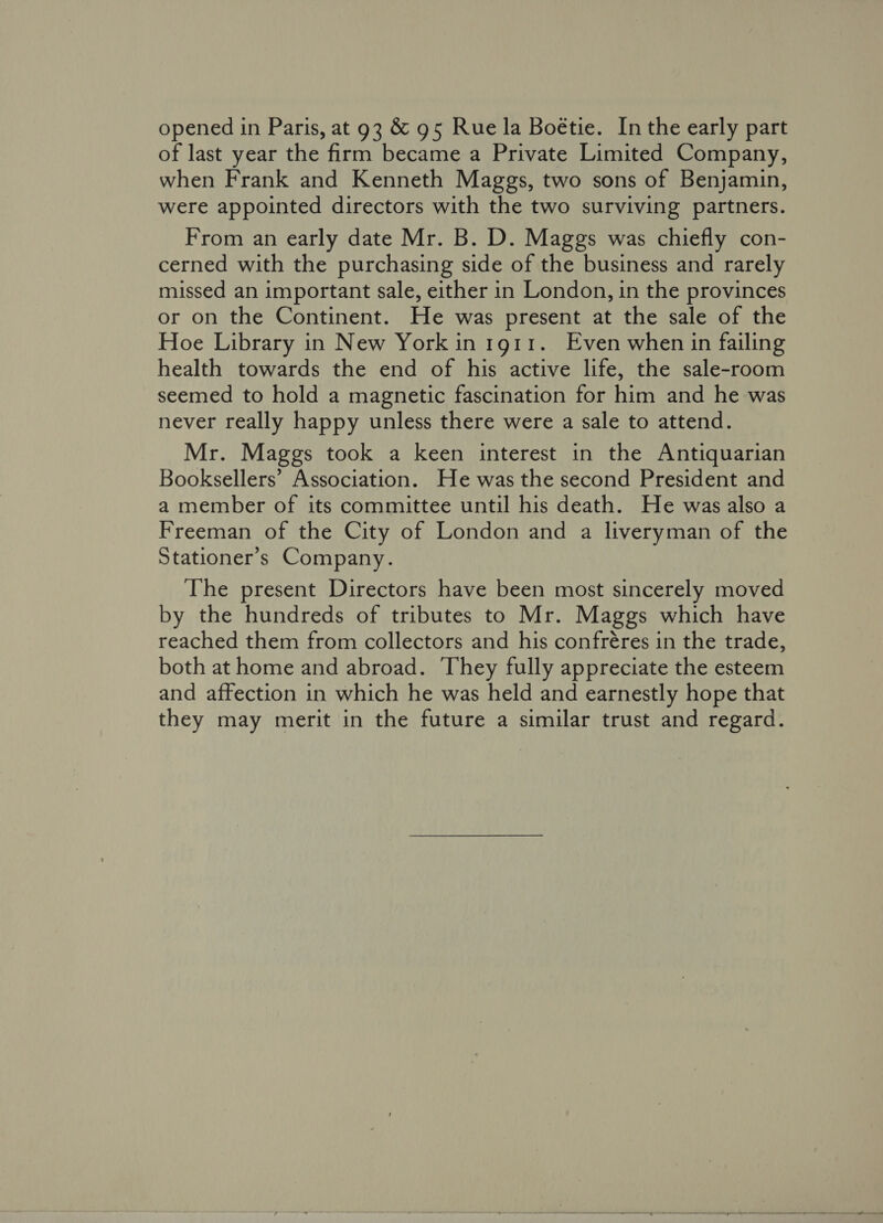 opened in Paris, at 93 &amp; 95 Rue la Boétie. In the early part of last year the firm became a Private Limited Company, when Frank and Kenneth Maggs, two sons of Benjamin, were appointed directors with the two surviving partners. From an early date Mr. B. D. Maggs was chiefly con- cerned with the purchasing side of the business and rarely missed an important sale, either in London, in the provinces or on the Continent. He was present at the sale of the Hoe Library in New York in 1911. Even when in failing health towards the end of his active life, the sale-room seemed to hold a magnetic fascination for him and he was never really happy unless there were a sale to attend. Mr. Maggs took a keen interest in the Antiquarian Booksellers’ Association. He was the second President and a member of its committee until his death. He was also a Freeman of the City of London and a liveryman of the Stationer’s Company. The present Directors have been most sincerely moved by the hundreds of tributes to Mr. Maggs which have reached them from collectors and his confréres in the trade, both at home and abroad. They fully appreciate the esteem and affection in which he was held and earnestly hope that they may merit in the future a similar trust and regard.