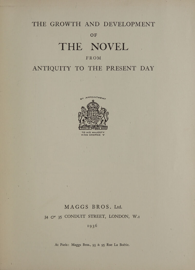 THE GROWTH AND DEVELOPMENT OF THE NOVEL FROM PON LOULTY 2 LOM TT ERIS ESBINGE (DAY  TO HIS MAVESTY KING GEORGE V MAGGS BROS, Ltd. 34 ¢ 35 CONDUIT STREET, LONDON, W.1 19 36 At Paris: Maggs Bros., 93 &amp; 95 Rue La Boétie.