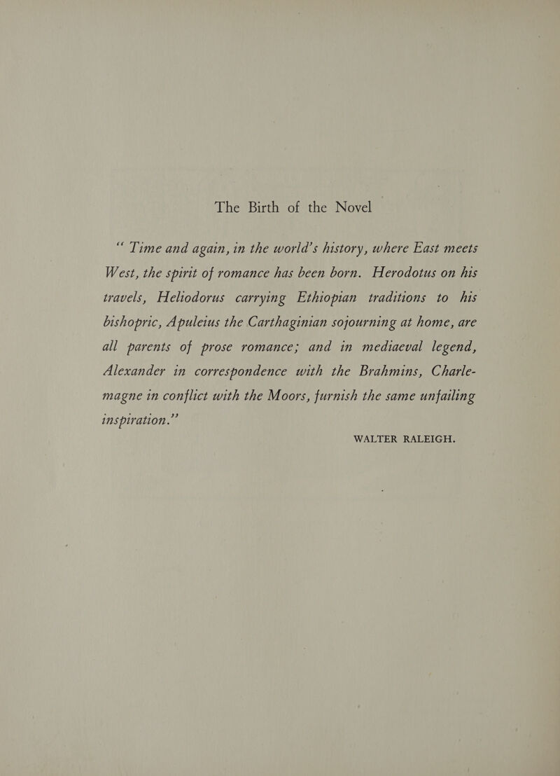 The Birth of the Novel “ Time and again, in the world’s history, where East meets West, the spirit of romance has been born. Herodotus on his travels, Heltodorus carrying Ethiopian traditions to his bishopric, Apuleius the Carthaginian sojourning at home, are all parents of prose romance; and in mediaeval legend, Alexander in correspondence with the Brahmins, Charle- magne in conflict with the Moors, furnish the same unfailing inspiration.” WALTER RALEIGH.