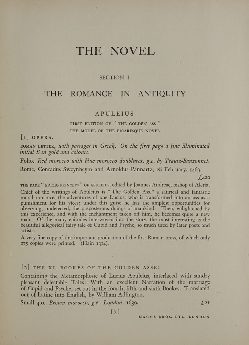 THE NOVEL SECTION I. ee EY ROMANCES TING AUN LO Urey: Paved 57 ELP) WN Gal FO ‘ FIRST EDITION OF ‘‘ THE GOLDEN ASS’ THE MODEL OF THE PICARESQUE NOVEL > [1] OPERA. ROMAN LETTER, with passages in Greek. On the first page a fine illuminated initial Bin gold and colours. Folio. Red morocco with blue morocco doublures, g.e. by Trautz-Bauzonnet. Rome, Conradus Sweynheym and Arnoldus Pannartz, 28 February, 1469. 4,420 THE RARE ‘ EDITIO PRINCEPS ”’ OF APULEIUS, edited by Joannes Andreae, bishop of Aleria. - Chief of the writings of Apuleius is “The Golden Ass,” a satirical and fantastic moral romance, the adventures of one Lucius, who is transformed into an ass as a punishment for his vices; under this guise he has the amplest opportunities for observing, undetected, the preposterous doings of mankind. Then, enlightened by this experience, and with the enchantment taken off him, he becomes quite a new man. Of the many episodes interwoven into the story, the most interesting is the beautiful allegorical fairy tale of Cupid and Psyche, so much used by later poets and artists. A very fine copy of this important production of the first Roman press, of which only 275 copies were printed. (Hain 1314). PaeTHE Xi..BOOKES OF TIE GOLDEN ASSE: Containing the Metamorphosie of Lucius Apuleius, interlaced with sundry pleasant delectable Tales: With an excellent Narration of the marriage of Cupid and Psyche, set out in the fourth, fifth and sixth Bookes. Translated out of Latine into English, by William Adlington. Small 4to. Brown morocco, g.e. London, 16309. yeok [7]