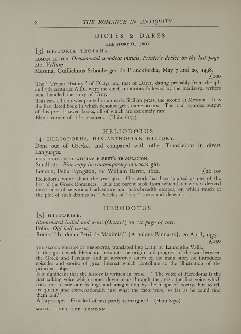  DiIRC DEY sS) ween aA is THE STORY OF TROY [3] HISTORIA TROIANA. ROMAN LETTER. Ornamental woodcut initials. Printer’s device on the last page. 4to. Vellum. Messina, Guillielmus Schonberger de Franckfordia, May 7 and 20, Aa 100 The “ Trojan History” of Dictys and that of Dares, dating probably from the 4th and 5th centuries A.D., were the chief authorities followed by the mediaeval writers who handled the story of Troy. This rare edition was printed at an early Sicilian press, the second at Messina. It is the first dated book in which Schonberger’s name occurs. The total recorded output of this press is seven books, all of which are extremely rare. Blank corner of title repaired. (Hain 6157). HELLO DOR Us [4] HELIODORUS, HIS AETHOPIAN HISTORY. Done out of Greeke, and compared with other Translations in divers Languages. FIRST EDITION OF WILLIAM BARRET’S TRANSLATION. Small 4to. Fine copy in contemporary morocco gilt. London, Felix Kyngston, for William Barret, 1622. 221 Oe Heliodorus wrote about the year 4oo. His work has been ‘praised as one of the best of the Greek Romances. It is the parent book from which later writers derived those tales of sensational adventure and hairs-breadth escapes, on which much of the plot of such dramas as “ Pericles of Tyre” turns and depends. FRE RO ' DO'LUS [5] HISTORIAE. Illuminated initial and arms (Orsini?) on ist page of text. Folio. Old half russia. Rome, “In domo Petri de Maximis,” [Arnoldus Pannartz], 20 April, 1475. £150 THE SECOND EDITION OF HERODOTUS, translated into Latin by Laurentius Valla. In this great work Herodotus recounts the origin and progress of the war between the Greek and Persians; and at successive stages of the main story he introduces episodes and stories of great interest which contribute to the illustration of the principal subject. It is significant that the history is written in prose. “The voice of Herodotus is the first talking voice which comes down to us through the ages: the first voice which tries, not to stir our feelings and imagination by the magic of poetry, but to tell ue quietly and conversationally just what the facts were, so far as he could find them out. A large copy. First leaf of text partly re-margined. (Hain 8470).