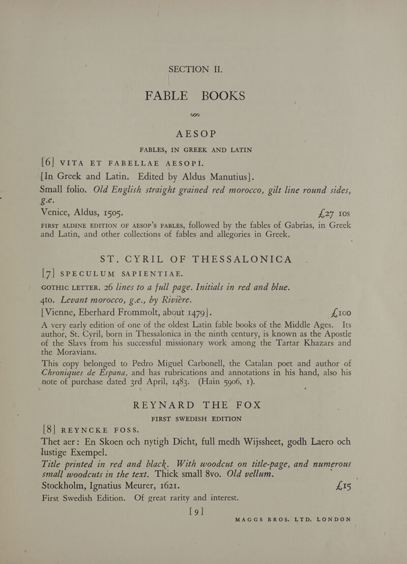 FABLE BOOKS Orn AESOP FABLES, IN GREEK AND LATIN [6] VITA ET FABELLAE AESOPI. [In Greek and Latin. Edited by Aldus Manutius]. Small folio. Old English straight grained red morocco, gilt line round sides, ic. Venice, Aldus, 1505. : 275708 FIRST ALDINE EDITION OF AESOP’s FABLES, followed by the fables of Gabrias, in Greek and Latin, and other collections of fables and allegories in Greek. SY. CYRIL OF Tie SSA LON Tay [7] SPECULUM SAPIENTIAE. GOTHIC LETTER. 26 /ines to a full page. Initials in red and blue. 4to. Levant morocco, g.e., by Riviere. [ Vienne, Eberhard Frommolt, about 1479]. £100 A very early edition of one of the oldest Latin fable books of the Middle Ages. Its author, St. Cyril, born in Thessalonica in the ninth century, is known as the Apostle of the Slavs from his successful missionary work among the Tartar Khazars and the Moravians. This copy belonged to Pedro Miguel Carbonell, the Catalan poet and author of Chroniques de Espana, and has rubrications and annotations in his hand, also his note of purchase dated 3rd April, 1483. (Hain 5906, 1). REYNARD THE FOX FIRST SWEDISH EDITION [8| REYNCKE FOSS. Thet aer: En Skoen och nytigh Dicht, full medh Wijssheet, godh Laero och lustige Exempel. Title printed in red and black. With woodcut on title-page, and numerous small woodcuts in the text. Thick small 8vo. Old vellum. . Stockholm, Ignatius Meurer, 1621. £15 First Swedish Edition. Of great rarity and interest. [9]