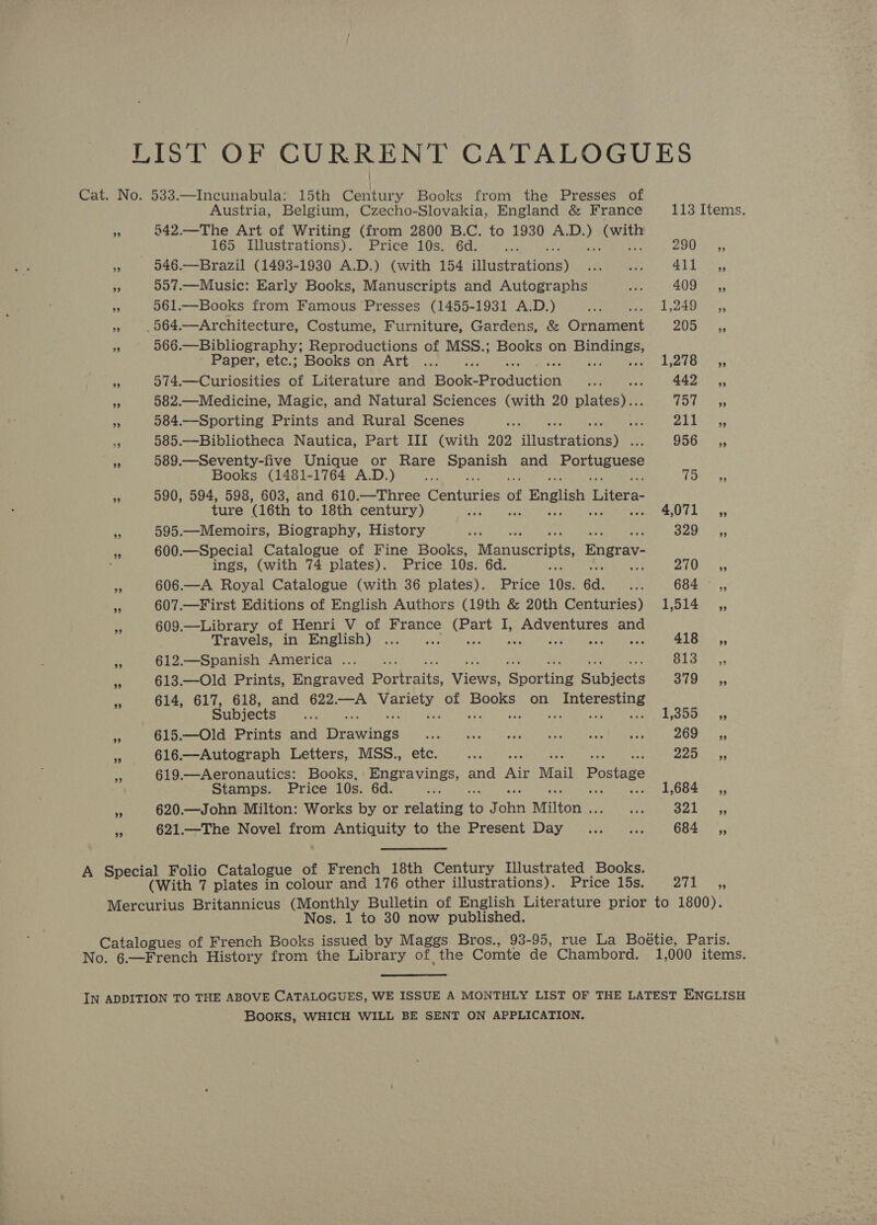 LIST OF CURRENT CATALOGUES Cat. No. 533.—Incunabula: 15th Century Books from the Presses of Austria, Belgium, Czecho-Slovakia, England &amp; France 113 Items. = 542.—The Art of Writing (from 2800 B.C. to 1930 Sere oon 165 Illustrations). Price 10s. 6d. gS ; 200; » 546.—Brazil (1493-1930 A.D.) (with 154 fitastretions) i ay 41). >;,, e 557.—Music: Early Books, Manuscripts and Autographs ie 409 ,, “ 561.—Books from Famous Presses (1455-1931 A.D.) ase Gs Ge 1-5 ” 564. —Architecture, Costume, Furniture, Gardens, &amp; Ornament PAN Waa BA 566 -—Bibliography, Reproductions of MSS.; Books on Ran nr Paper, etc.; Books on Art ... 1,278 <4, ‘3 574.—Curiosities of Literature and Book: Production ste 442 ,, A 582.—Medicine, Magic, and Natural Sciences (with 20 pintee YY iiey so 584.—Sporting Prints and Rural Scenes es : yay Poe - 585.—Bibliotheca Nautica, Part III (with 202 fiuetrationeye: GHG <3 A 589.—Seventy-five Unique or Rare Bobet and Portuguese Books (1481-1764 A.D.) TGees. me 590, 594, 598, 603, and 610.—Three epaiicing of English Litera- ture (16th to 18th century) . SELES: 5 o 595.—Memoirs, Biography, History See At eee * 600.—Special Catalogue of Fine Books, Manuscripts Bngrav- ings, (with 74 plates). Price 10s. 6d. PRN ea aes af 606.—A Royal Catalogue (with 36 plates). Price 10s. 6d. T 684 _,, 607.—First Editions of English Authors (19th &amp; 20th Centuries) 1,514 ,, 609.—Library of Henri V of France She I, Meee and Travels, in English) ... 418 ,, 612.—Spanish America... . Blast sy 613.—Old Prints, Engraved Portraits: Vicwa ‘Spartine euinats EL Meer 614, 617, 618, and 622.—A Mathai a Books on pietteetery ss Subjects +e F.g0cks e 615.—Old Prints and Preis Oates Wve hr a Rel aa tan Remo EL CUE TS 269, - 616.—Autograph Letters, MSS., etc. oa Fels eae is 619.—Aeronautics: Books, Penna cers and Air Mail Postage Stamps. Price 10s. 6d. ; 1,684 __,, s 620.—John Milton: Works by or walating ‘i J ohn Milton . ay ry Pca aj 621.—The Novel from Antiquity to the Present Day... ... 684 ,, A Special Folio Catalogue of French 18th Century Illustrated Books. (With 7 plates in colour and 176 other illustrations). Price 15s. ry hee Mercurius Britannicus (Monthly Bulletin of English Literature prior to 1800). Nos. 1 to 30 now published. Catalogues of French Books issued by Maggs Bros., 93-95, rue La Boétie, Paris. No. 6.—French History from the Library of, the Comte de Chambord. 1,000 items. IN ADDITION TO THE ABOVE CATALOGUES, WE ISSUE A MONTHLY LIST OF THE LATEST ENGLISH BooKs, WHICH WILL BE SENT ON APPLICATION.