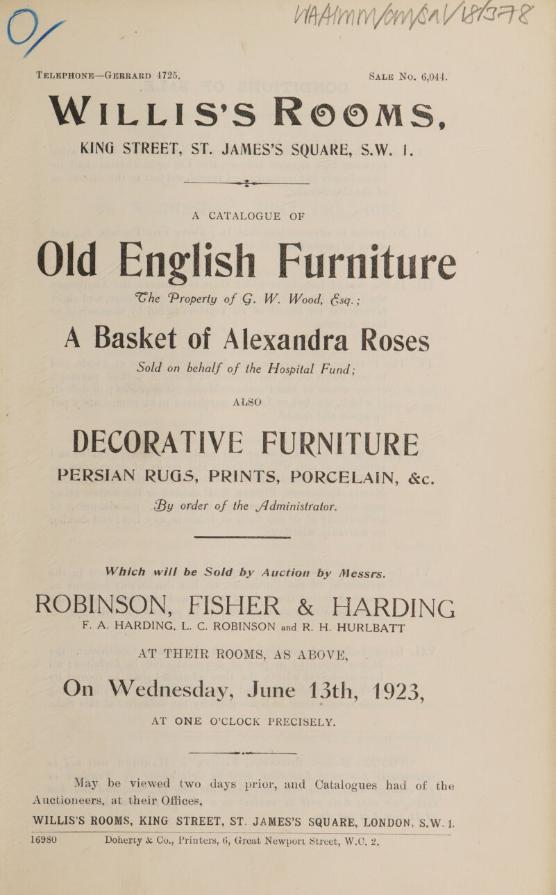 O) Wabi ry EIST TELEPHONE—GERRARD 4725, SALE No, 6,044. WILLIS’S ROOMS, KING STREET, ST. JAMES’S SQUARE, S.W. 1. $$$ f. A CATALOGUE OF Old English Furniture Ghe Property of G. W. Wood, &amp;se.; A Basket of Alexandra Roses Sold on behalf of the Hospital Fund; ALSO DECORATIVE FURNITURE PERSIAN RUGS, PRINTS, PORCELAIN, &amp;c. By order of the Administrator. Which will be Sold by Auction by Messrs. ROBINSON, FISHER &amp; HARDING F. A. HARDING, L. C. ROBINSON and R. H. HURLBATT AT THEIR ROOMS, AS ABOVE, On Wednesday, June 13th, 1923, my ONE @ CLOCK “PRECISELY.  ee ———_—_-__ ______ May be viewed two days prior, and Catalogues had of the Auctioneers, at their Offices, WILLIS’S ROOMS, KING STREET, ST. JAMES’S SQUARE, LONDON, Ne , 16980 Doherty &amp; Co., Printers, 6, Great Newport Street, W. C2. 