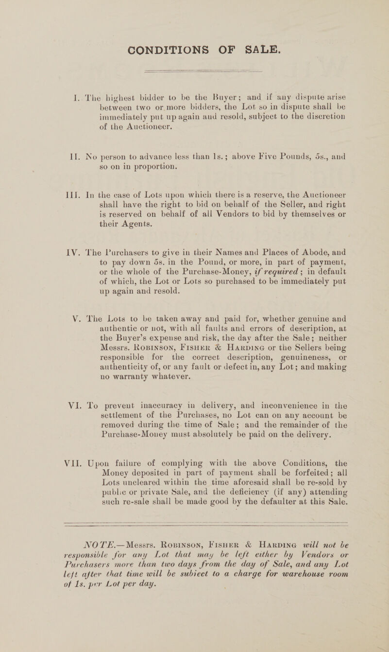 CONDITIONS OF SALE.   I. The highest bidder to be the Buyer; and if any dispute arise between two or more bidders, the Lot so in dispute shall be immediately put up again and resold, subject to the discretion of the Auctioneer. II. No person to advance less than 1s.; above Five Pounds, 5s., and so on in proportion. ILI. In the case of Lots upon which there is a reserve, the Auctioneer shall have the right to bid on behalf of the Seller, and right is reserved on behalf of all Vendors to bid by themselves or their Agents. IV. The Purchasers to give in their Names and Places of Abode, and to pay down ds. in the Pound, or more, in part of payment, or the whole of the Purchase-Money, tf required ; in default of which, the Lot or Lots so purchased to be immediately put up again and resold. V. The Lots to be taken away and paid for, whether genuine and authentic or not, with all faults and errors of description, at the Buyer’s expense and risk, the day after the Sale; neither Messrs. Rospinson, Fisher &amp; Harpine or the Sellers being responsible for the correct description, genuineness, or authenticity of, or any fault or defect in, any Lot; and making no warranty whatever. VI. To prevent inaccuracy in delivery, and inconvenience in the settlement of the Purchases, no Lot can on any account be removed during the time of Sale; and the remainder of the Purchase-Mouey must absolutely be paid on the delivery. VII. Upon failure of complying with the above Conditions, the Money deposited in part of payment shall be forfeited; all Lots uncleared within the time aforesaid shall be re-sold by public or private Sale, and the deficiency (if any) attending such re-sale shall be made good by the defaulter at this Sale.      NOTE.—Messrs. Ropinson, Fisher &amp; Harpine will not be responsible for any Lot that may be left etther by Vendors or Purchasers more than two days from the day of Sale, and any Lot lejt after that time will be subiect to a charge for warehouse room of 1s. per Lot per day.