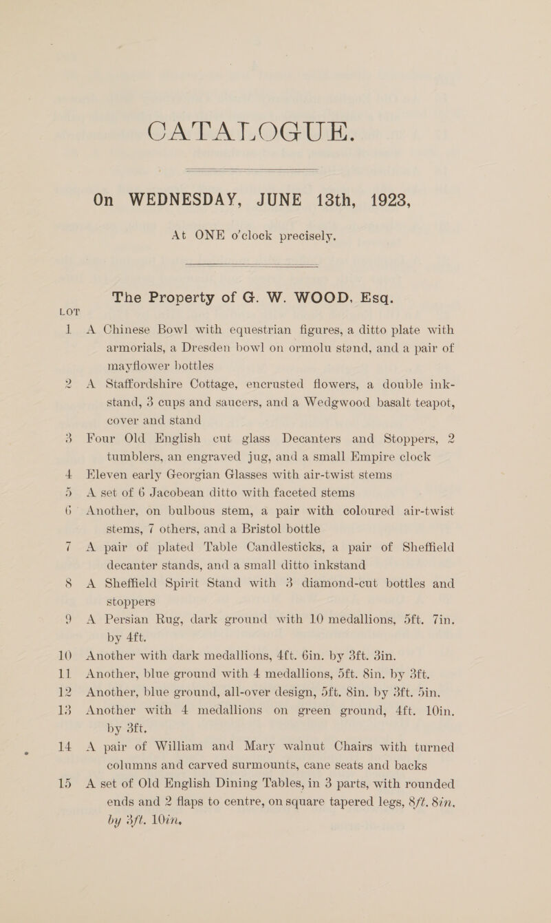 i CATALOGUE.   On WEDNESDAY, JUNE 138th, 1928, At ONE o'clock precisely.   The Property of G. W. WOOD, Esq. A Chinese Bowl with equestrian figures, a ditto plate with armorials, a Dresden bowl on ormolu stand, and a pair of mayflower bottles A Staffordshire Cottage, encrusted flowers, a double ink- stand, 3 cups and saucers, and a Wedgwood basalt teapot, cover and stand Four Old Enghsh cut glass Decanters and Stoppers, 2 tumblers, an engraved jug, and a small Empire clock Kleven early Georgian Glasses with air-twist stems A set of 6 Jacobean ditto with faceted stems stems, 7 others, and a Bristol bottle A pair of plated Table Candlesticks, a pair of Sheffield decanter stands, and a small ditto inkstand A Sheffield Spirit Stand with 3 diamond-cut bottles and stoppers A Persian Rug, dark ground with 10 medallions, 5ft. Zin. by 4ft. Another with dark medallions, 4ft. 6in. by 3ft. 3in. Another, blue ground with 4 medallions, 5ft. 8in. by 3ft. Another, blue ground, all-over design, oft. 8in. by 3ft. Sin. Another with 4 medallions on green ground, 4ft. 10in. Dy out, A pair of William and Mary walnut Chairs with turned columns and carved surmounts, cane seats and backs A set of Old English Dining Tables, in 3 parts, with rounded ends and 2 flaps to centre, on square tapered legs, 8/¢. 87n, by 3ft. 10in,