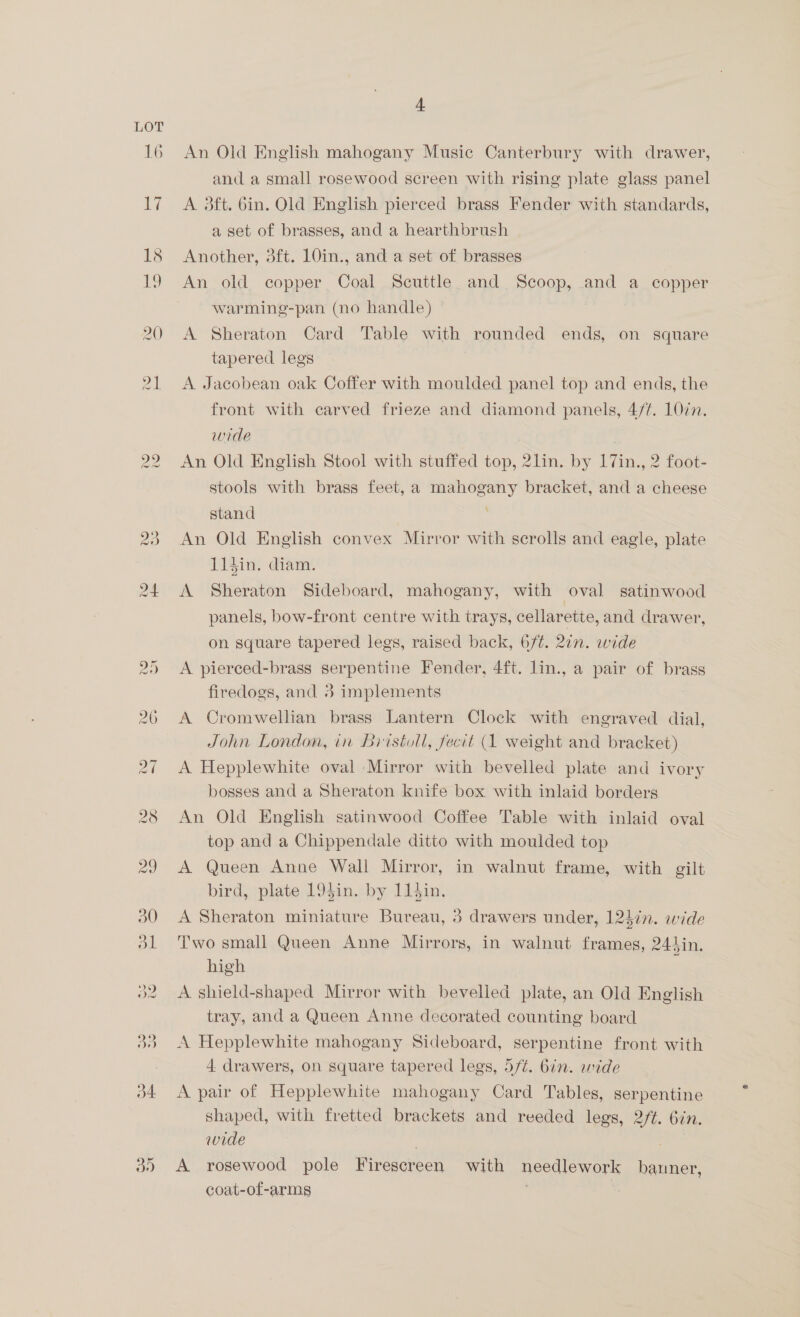 LOT 16 4 An Old English mahogany Music Canterbury with drawer, and a small rosewood screen with rising plate glass panel A 3ft. 6in. Old English pierced brass Fender with standards, a set of brasses, and a hearthbrush Another, 3ft. 10in., and a set of brasses An old copper Coal Scuttle and Scoop, and a copper warming-pan (no handle) A Sheraton Card Table with rounded ends, on square tapered legs A Jacobean oak Coffer with moulded panel top and ends, the front with carved frieze and diamond panels, 4/7. 10in. wide An Old English Stool with stuffed top, 2lin. by 17in., 2 foot- stools with brass feet, a mahogany bracket, and a cheese stand An Old English convex Mirror with scrolls and eagle, plate 114in. diam. A Sheraton Sideboard, mahogany, with oval satinwood panels, bow-front centre with trays, cellarette, and drawer, on square tapered legs, raised back, 6/¢. 2in. wide A pierced-brass serpentine Fender, 4ft. lin., a pair of brass firedogs, and 3 implements A Cromwellian brass Lantern Clock with engraved dial, John London, in Biistoll, fecit (1 weight and bracket) A Hepplewhite oval Mirror with bevelled plate and ivory bosses and a Sheraton knife box with inlaid borders An Old English satinwood Coffee Table with inlaid oval top and a Chippendale ditto with moulded top A Queen Anne Wall Mirror, in walnut frame, with gilt bird, plate 194in. by 11$in. A Sheraton miniature Bureau, 3 drawers under, 12din. wide Two small Queen Anne Mirrors, in walnut frames, 241in. high : A shield-shaped Mirror with bevelled plate, an Old English tray, and a Queen Anne decorated counting board A Hepplewhite mahogany Sideboard, serpentine front with 4 drawers, on square tapered legs, 5/¢. 6in. wide A pair of Hepplewhite mahogany Card Tables, serpentine shaped, with fretted brackets and reeded legs, 2/t. 6in. wide . A rosewood pole Firescreen with needlework bauner, coat-of-arms . | |