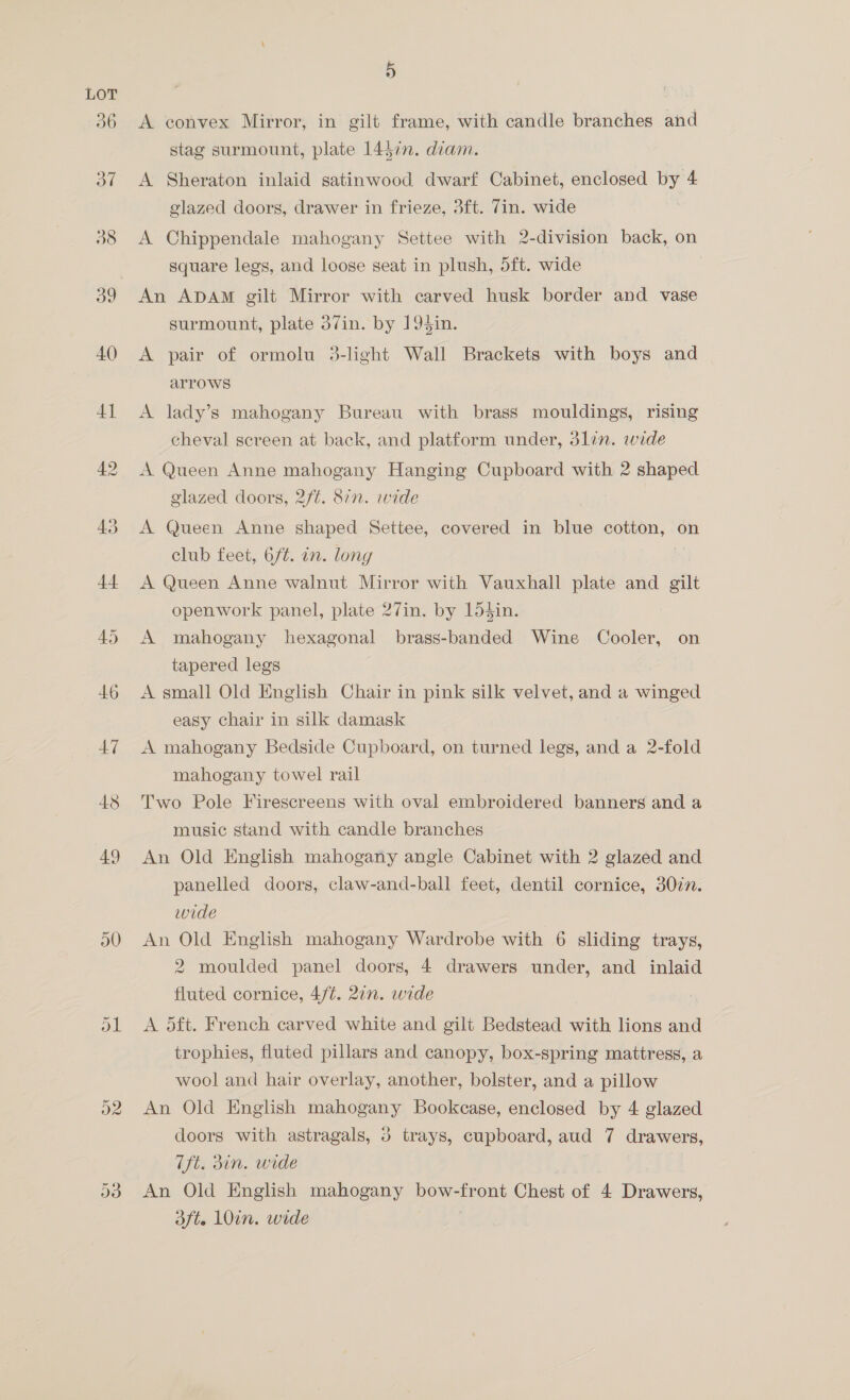 42 45 50 5 A convex Mirror, in gilt frame, with candle branches and stag surmount, plate 1437n. diam. A Sheraton inlaid satinwood dwarf Cabinet, enclosed by 4 glazed doors, drawer in frieze, 3ft. 7in. wide A Chippendale mahogany Settee with 2-division back, on square legs, and loose seat in plush, dft. wide An ADAM gilt Mirror with carved husk border and vase surmount, plate 37in. by 19$in. A pair of ormolu 3-light Wall Brackets with boys and arrows A lady’s mahogany Bureau with brass mouldings, rising cheval screen at back, and platform under, 3lin. wide A Queen Anne mahogany Hanging Cupboard with 2 shaped glazed doors, 2f¢. 87n. wide A Queen Anne shaped Settee, covered in blue cotton, on club feet, 6/¢. in. long A Queen Anne walnut Mirror with Vauxhall plate and us openwork panel, plate 27in. by 154in. A mahogany hexagonal brass-banded Wine Cooler, on tapered legs A small Old English Chair in pink silk velvet, and a winged easy chair in silk damask A mahogany Bedside Cupboard, on turned legs, and a 2-fold mahogany towel rail Two Pole Firescreens with oval embroidered banners and a music stand with candle branches An Old English mahogany angle Cabinet with 2 glazed and panelled doors, claw-and-ball feet, dentil cornice, 30in. wide An Old English mahogany Wardrobe with 6 sliding trays, 2 moulded panel doors, 4 drawers under, and inlaid fluted cornice, 4/¢. 27n. wide A dft. French carved white and gilt Bedstead with lions and trophies, fluted pillars and canopy, box-spring mattress, a wool and hair overlay, another, bolster, and a pillow An Old English mahogany Bookcase, enclosed by 4 glazed doors with astragals, 3 trays, cupboard, aud 7 drawers, Tft. 31n. wide An Old English mahogany bow- promt Chest of 4 Drawers, dft. 10in. wide
