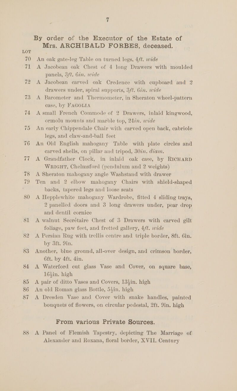 Mrs. ARCHIBALD FORBES, deceased. An oak gate-leg Table on turned legs, 4/¢. wide A Jacobean oak Chest of 4 long Drawers with moulded panels, 3/¢. 677. wide A Jacobean carved oak Credence with cupboard and 2 drawers under, spiral supports, 3f¢. 6in. wide A Barometer and Thermometer, in Sheraton wheel-pattern case, by FAGOLIA A small French Commode of 2 Drawers, inlaid kingwood, ormolu mounts and marble top, 24in. wide An early Chippendale Chair with carved open back, cabriole legs, and claw-and-ball feet | An Old English mahogany Table with plate circles and carved shells, on pillar and tripod, d0in. diam. 3 A Grandfather Clock, in inlaid oak case, by RICHARD © WRIGHT, Chelmsford (pendulum and 2 weights) A Sheraton mahogany angle Washstand with drawer Ten and 2 elbow mahogany Chairs with shield-shaped backs, tapered legs and loose seats A Hepplewhite mahogany Wardrobe, fitted 4 sliding trays, 2 panelled doors and 3 long drawers under, pear drop and dentil cornice A walnut Secrétaire Chest of 3 Drawers with carved gilt foliage, paw feet, and fretted gallery, 4/¢. wide A Persian Rug with trellis centre and triple border, 8ft. 6in. by ft. 9in. os Another, blue ground, all-over design, and crimson border, 6ft. by 4ft. 4in. A Waterford cut glass Vase and Cover, on square base, 164in. high A pair of ditto Vases and Covers, 13$in. high An old Roman glass Bottle, 54in. high A Dresden Vase and Cover with snake handles, painted bouquets of flowers, on circular pedestal, 2ft. Jin. high From various Private Sources. A Panel of Flemish Tapestry, depicting The Marriage of