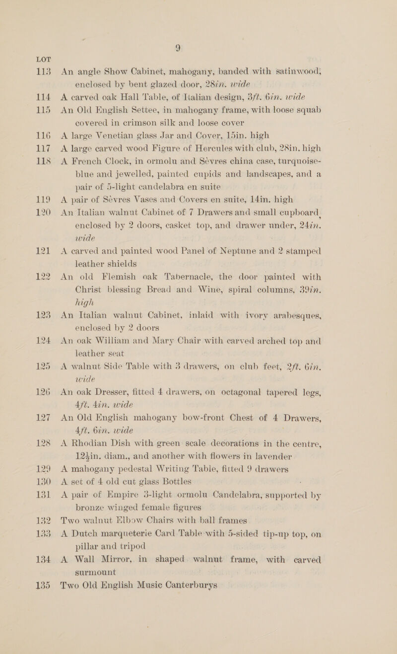 An angle Show Cabinet, mahogany, banded with satinwood, enclosed by bent glazed door, 287n. wide A carved oak Hall Table, of Tialian design, 3/¢. 677. wide An Old English Settee, in mahogany frame, with loose squab covered in crimson silk and loose cover A large Venetian glass Jar and Cover, 15in. high A large carved wood Figure of Hercules with club, 2&amp;in. high A French Clock, in ormolu and Sevres china case, turquoise- blue and jewelled, painted cupids and landscapes, and a pair of 5-light candelabra en suite A pair of Sevres Vases and Covers en suite, 14in, high An Italian walnut Cabinet of 7 Drawers and small cupboard, enclosed by 2 doors, casket top, and drawer under, 2477. wide A carved and painted wood Panel of Neptune and 2 stamped leather shields An old Flemish oak Tabernacle, the door painted with Christ blessing Bread and Wine, spiral columns, 397n. high | An Italian walnut Cabinet, inlaid with ivory arabesques, enclosed by 2 doors An oak William and Mary Chair with carved arched top and. leather seat A walnut Side Table with 3 drawers, on club feet, 2/¢. 677. wide An oak Dresser, fitted 4 drawers, on octagonal tapered legs, Aft. din. wide An Old English mahogany bow-front Chest of 4 Drawers, Aft. bun. wide A Rhodian Dish with green scale decorations in the centre, 124in. diam., and another with flowers in lavender A mahogany pedestal Writing Table, fitted 9 drawers A set of 4 old cut glass Bottles A pair of Empire 3-light ormolu Candelabra, supported by bronze winged female figures Two walnut Elbow Chairs with ball frames A Dutch marqueterie Card Table with 5-sided tip-up top, on. pillar and tripod ite A Wall Mirror, in shaped. walnut frame, with carved surmount : Two Old English Music Canterburys