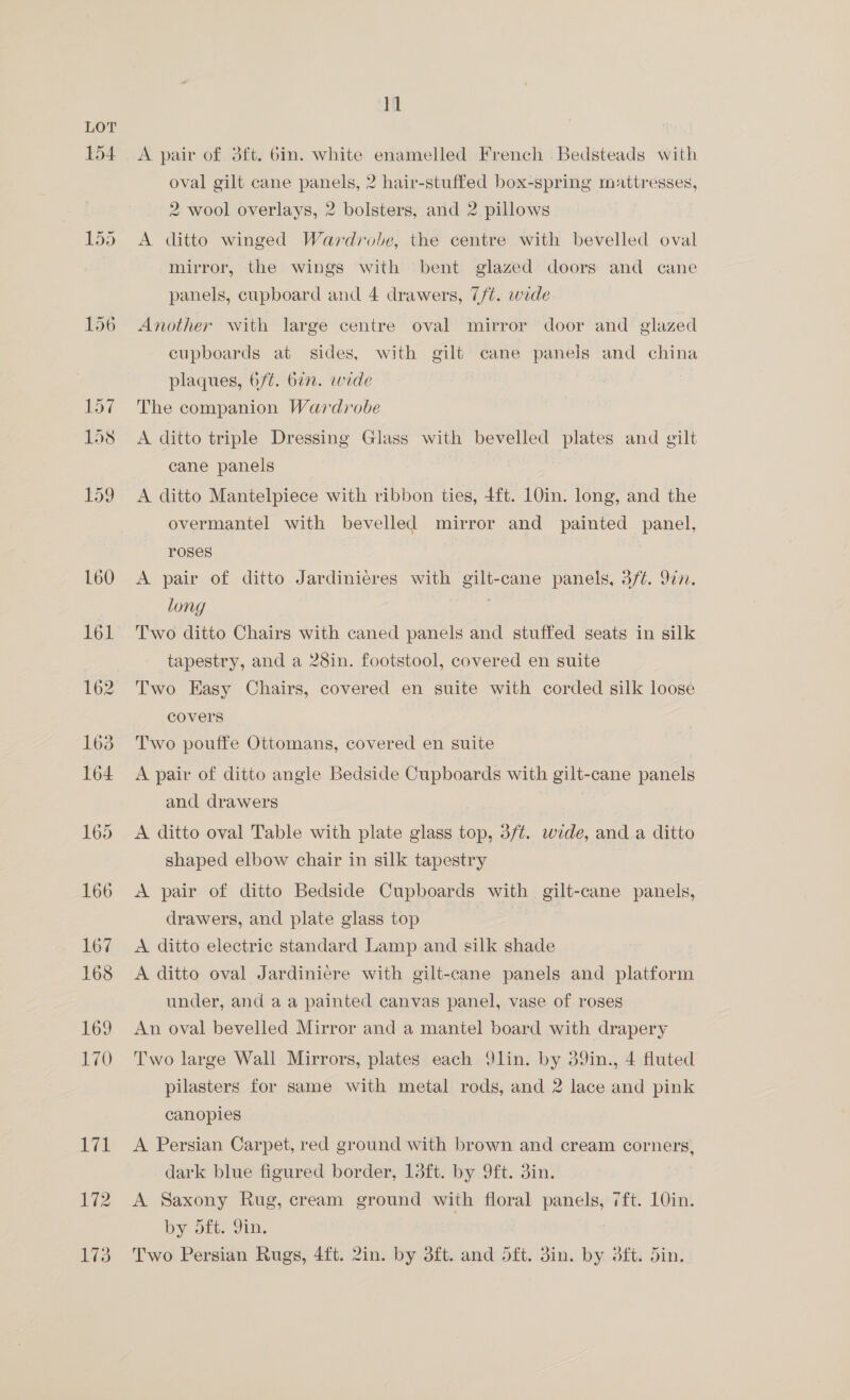 LOT 154 11 A pair of dft. bin. white enamelled French .Bedsteads with oval gilt cane panels, 2 hair-stuffed box-spring mattresses, 2 wool overlays, 2 bolsters, and 2 pillows A ditto winged Wardrobe, the centre with bevelled oval mirror, the wings with bent glazed doors and cane panels, cupboard and 4 drawers, 7/¢. wide Another with large centre oval mirror door and glazed cupboards at sides, with gilt cane paneis and china plaques, 6/¢. bin. wide The companion Wardrobe A ditto triple Dressing Glass with bevelled plates and gilt cane panels A ditto Mantelpiece with ribbon ties, {ft. 10in. long, and the overmantel with bevelled mirror and painted panel, roses A pair of ditto Jardinieres with gilt-cane panels, 3/¢. 9in. long 7 Two ditto Chairs with caned panels and stuffed seats in silk tapestry, and a 28in. footstool, covered en suite Two Easy Chairs, covered en suite with corded silk loose covers Two pouffe Ottomans, covered en suite A pair of ditto angle Bedside Cupboards with gilt-cane panels and drawers A ditto oval Table with plate glass top, 3/t. wide, anda ditto shaped elbow chair in silk tapestry A pair of ditto Bedside Cupboards with gilt-cane panels, drawers, and plate glass top | A ditto electric standard Lamp and silk shade A ditto oval Jardiniere with gilt-cane panels and platform under, and aa painted canvas panel, vase of roses An oval bevelled Mirror and a mantel board with drapery Two large Wall Mirrors, plates each Q91in. by 39in., 4 fluted pilasters for same with metal rods, and 2 lace and pink canopies A Persian Carpet, red ground with brown and cream corners, dark blue figured border, 1dft. by 9ft. 3in. A Saxony Rug, cream ground with floral panels, 7ft. 10in. by dft. Yin. Two Persian Rugs, 4ft. 2in. by 3ft. and oft. 3in. by dft. din.