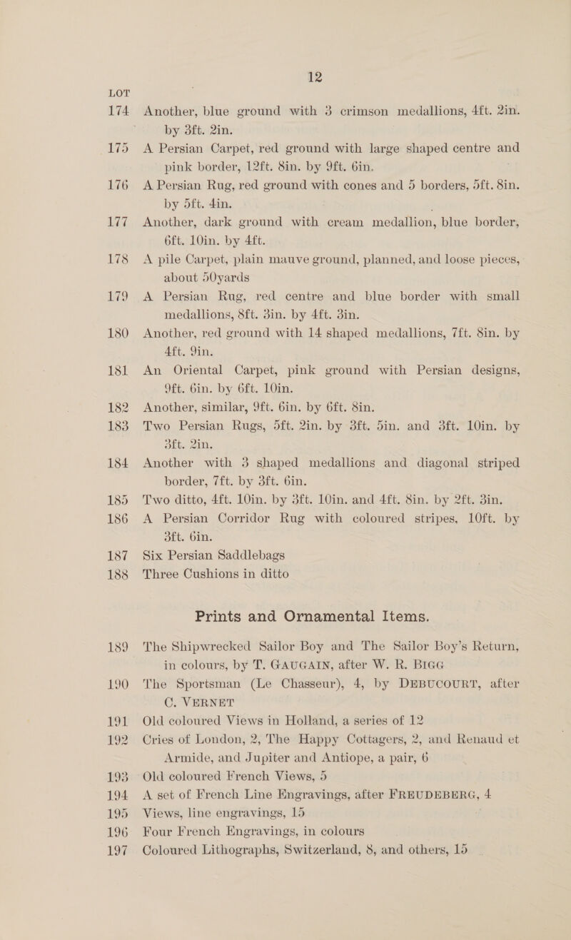 Another, blue ground with 3 crimson medallions, 4ft. 2in. by dft. 2in. A Persian Carpet, red ground with large shaped centre and pink border, 12ft. 8in. by 9ft. 6in. A Persian Rug, red ground with cones and 5 borders, oft. 8in. by oft. 4in. Another, dark ground with cream aes ae blue border, 6ft. 10in. by Aft. A pile Carpet, plain mauve ground, planned, and loose pieces, about dOyards A Persian Rug, red centre and blue border with small medallions, 8ft. din. by 4ft. 3in. Another, red ground with 14 shaped medallions, 7ft. 8in. by Aft. Din. An Oriental Carpet, pink ground with Persian designs, 9ft.. Gin. by 6ft. 10in. Another, similar, 9ft. 6in. by 6ft. Sin. Two Persian Rugs, 5ft. 2in. by 3ft. din. and 3ft. 10in. by Sky 210. Another with 3 shaped medallions and diagonal striped border, 7ft. by 3ft. 6in. Two ditto, 4tt. 10in. by 3ft. 10insand4tt, Sim. by 2ft..oim A Persian Corridor Rug with coloured stripes, 10ft. by dft. bin. Six Persian Saddlebags Three Cushions in ditto Prints and Ornamental Items. The Shipwrecked Sailor Boy and The Sailor Boy’s Return, in colours, by T. GAUGAIN, after W. R. Brag The Sportsman (Le Chasseur), 4, by DEBUCOURT, after C. VERNET Old coloured Views in Holland, a series of 12 Cries of London, 2, The Happy Cottagers, 2, and Renaud et Armide, and Jupiter and Antiope, a pair, 6 Old coloured French Views, 5 A set of French Line Engravings, after FREUDEBERG, 4 Views, line engravings, Ld Four French Engravings, in colours Coloured Lithographs, Switzerland, 8, and others, 15