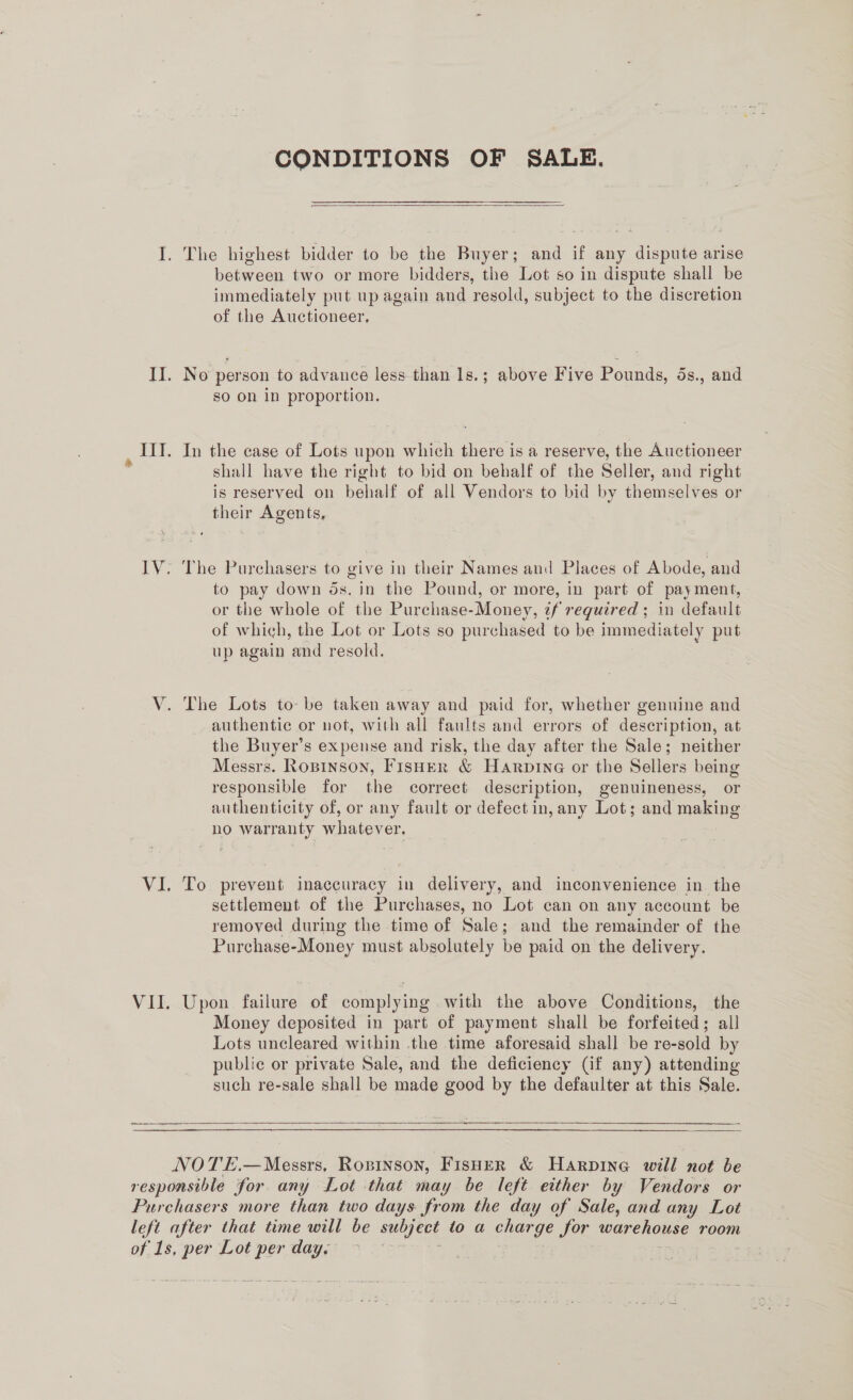lV: VII. CONDITIONS OF SALE.  The highest bidder to be the Buyer; and if any dispute arise between two or more bidders, the Lot so in dispute shall be immediately put up again and resold, subject to the discretion of the Auctioneer, No person to advance less than 1s.; above Five Pounds, 5s., and sO On in proportion. In the case of Lots upon which there is a reserve, the Auctioneer shall have the right to bid on behalf of the Seller, and right is reserved on behalf of all Vendors to bid by themselves or their Agents, The Purchasers to give in their Names and Places of Abode, and to pay down ds. in the Pound, or more, in part of payment, or the whole of the Purchase-Money, tf required ; in default of which, the Lot or Lots so purchased to be immediately put up again and resold. The Lots to- be taken away and paid for, whether genuine and authentic or not, with all faults and errors of description, at the Buyer’s expense and risk, the day after the Sale; neither Messrs. Ropinson, Fisher &amp; Harpine or the Sellers being responsible for the correct description, genuineness, or authenticity of, or any fault or defect in, any Lot; and making no warranty whatever. To prevent inaccuracy in delivery, and inconvenience in the settlement of the Purchases, no Lot can on any account be remoyed during the time of Sale; and the remainder of the Purchase-Money must absolutely be paid on the delivery. Upon failure of complying with the above Conditions, the Money deposited in part of payment shall be forfeited; all Lots uncleared within .the time aforesaid shall be re-sold by public or private Sale, and the deficiency (if any) attending such re-sale shall be made good by the defaulter at this Sale.  
