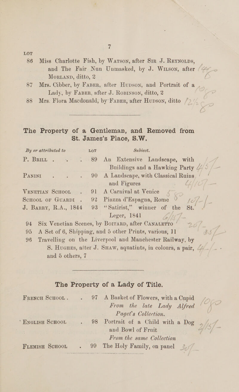 LOT 86 Miss Charlotte Fish, by Watson, after Sir J. Reynoups, : and The Fair Nun Unmasked, by J. Witson, after / Mor.LaAnp, ditto, 2 ( 87 Mrs. Cibber, by Paper, after Hupson, and Portrait of a . Lady, by Faperr, after J. Ropinson, ditto, 2 88 Mrs. Flora Macdonald, by Faxpsr, after Hupson, ditto The Property of a Gentleman, and Removed from St. James’s Place, S.W. By or attributed to LOT Subiect. FE. Bane. 4% . 89 An Extensive Landscape, with Buildings and a Hawking Party / PANINI. . 90 A Landscape, with Classical Laue and Vigures Venetian Scooot . 91 A Carnival at Venice ScHooL oF GuarpI . 92 Piazza d’Espagna, Rome VY f}/- J. Barry, R.A., 1844 93° “Satirist,” winner of the St.’ Leger, 1841 , 94 Six Venetian Scenes, by Borrarn, after CANALETTO ‘ 95 A Set of 6, Shipping, and 5 other Prints, various, 11 96 Travelling on the Liverpool and Manchester Railway, by S. Huauzs, alter J. SHAw, aquatints, in colours, a pair, and 5 others, 7 The Property of a Lady of Title. FrRENcH SCHOOL . . 97 A Basket of Flowers, with a Cupid From the late Lady Alfred Paget's Collection. ‘ Eneuisa ScHoon 98. -Portraig of a Child witha Dow and Bowl of Fruit From the same Collection FLeMiIsH SCHOOL - 99 The Holy Family, on panel