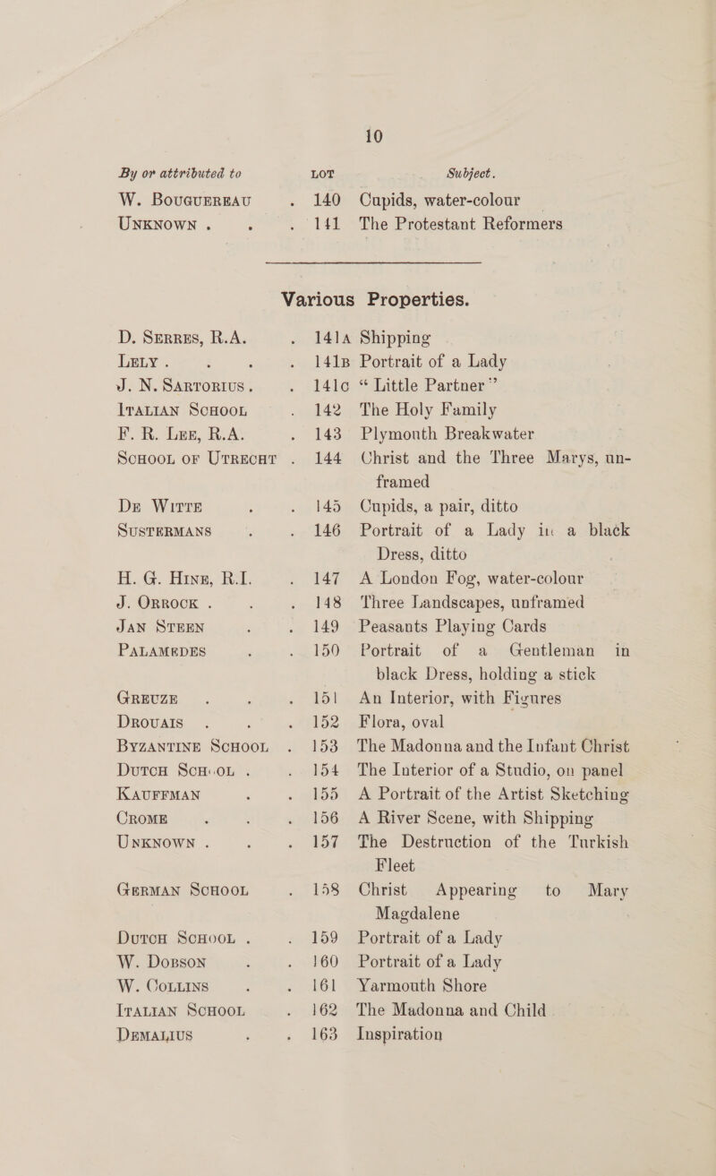 W. Bouguereau UNKNownN . D. Serres, R.A. LELY . . J. N. SARTORIUS. ITALIAN SCHOOL F. R. Les, R.A. De WITTE SuSTERMANS H. G. Hinz, R.I. J. ORROCK . JAN STEEN PALAMEDES GREUZE Drovalis BYZANTINE ScHOOL DutcH ScH.oL . KAUFFMAN CROME UnKNoWN . GERMAN SCHOOL DoutcH SCHOOL . W. Dosson W. CoLuins IraLIAN SCHOOL DEMALIUS 140 ~ 4 10 Cupids, water-colour — The Protestant Reformers 142 143 144 145 146 147 148 149 150 151 152 153 154 155 156 157 158 159 160 l61 162 163 The Holy Family Plymouth Breakwater Christ and the Three Marys, un- framed Cupids, a pair, ditto Portrait of a Lady in a black Dress, ditto A London Fog, water-colour Three Landscapes, unframed Peasants Playing Cards Portrait of a Gentleman in black Dress, holding a stick An Interior, with Figures Flora, oval The Madonna and the Infant Christ The Interior of a Studio, on panel A Portrait of the Artist Sketching A River Scene, with Shipping The Destruction of the Turkish Fleet Christ Appearing Magdalene Portrait of a Lady Portrait of a Lady Yarmouth Shore The Madonna and Child . Inspiration to Mary