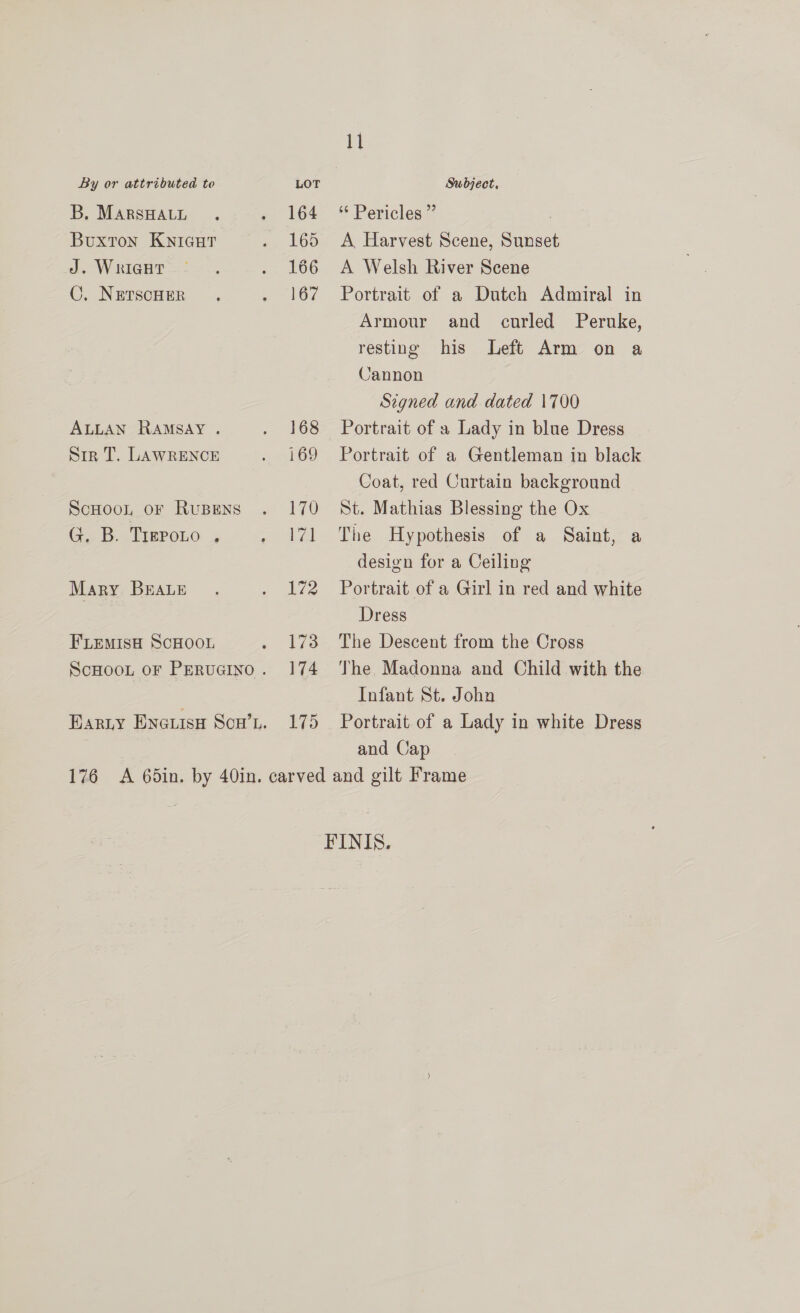 B, MARSHALL Buxton KnicHT J. WriIGHT ©. NETSCHER ALLAN RAMSAY . Siz T. LAWRENCE ScHoo, oF RUBENS G. B. TreroLo , Mary BEALE FLemisH SCHOOL ScHooL oF PERUGINO . BARLY ENGLISH SCH’L. 164 165 166 167 168 169 170 171 172 173 174 1p) 11 * Pericles ” , A Harvest Scene, Sunset A Welsh River Scene Portrait of a Dutch Admiral in Armour and curled Peruke, resting his Left Arm on a Cannon Signed and dated 1700 Portrait of a Lady in blue Dress Portrait of a Gentleman in black Coat, red Curtain background St. Mathias Blessing the Ox The Hypothesis of a Saint, a design for a Ceiling Portrait of a Girl in red and white Dress The Descent from the Cross The Madonna and Child with the Infant St. John Portrait of a Lady in white Dress and Cap