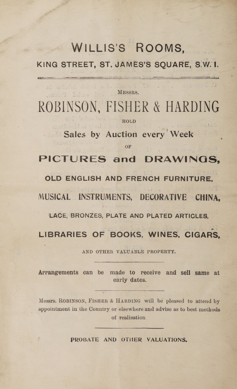 WILLIS’S ROOMS, _ KING STREET, ST. JAMES’S SQUARE, S.W. I.    ee ee   oat Mussps. ROBINSON, FISHER &amp; HARDING HOLD i Sades by Auction every ' Week OF PICTURES and DRAIN OLD ENGLISH AND FRENCH FURNITURE, MUSICAL INSTRUMENTS “DECORATIVE CHINA, LACE, BRONZES, PLATE AND PLATED ARTICLES, LIBRARIES OF BOOKS, WINES, CIGARS, AND OTHER VALUABLE PROPERTY. Arrangements can be made to receive and sell same at early dates. Messrs. ROBINSON, FISHER &amp; HARDING will be pleased to attend by of realisation. PROBATE AND OTHER VALUATIONS,
