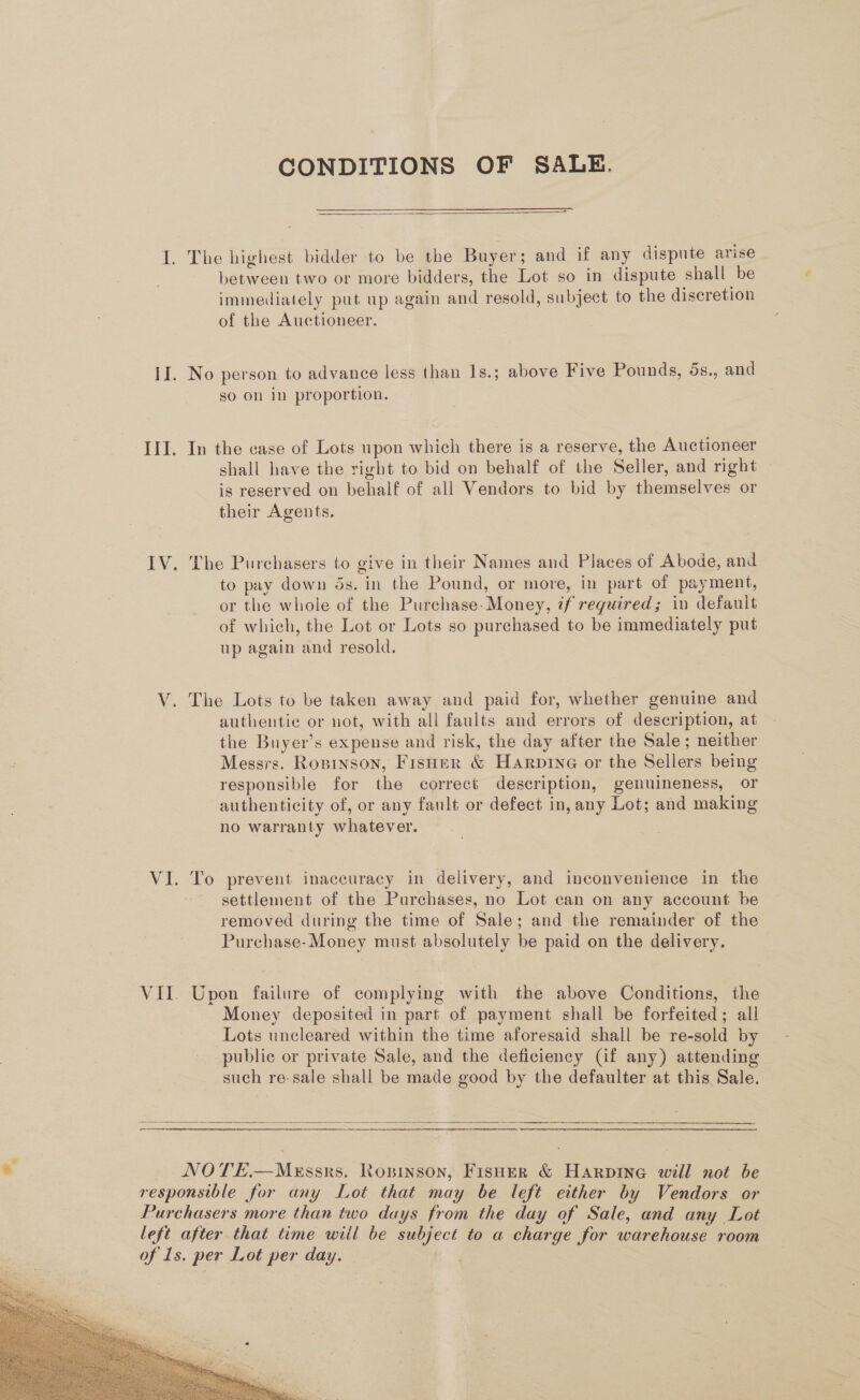 II. III. IV, Se Vi VIL. CONDITIONS OF SALE.  The highest bidder to be the Buyer; and if any dispute arise between two or more bidders, the Lot so in dispute shall be immediately put up again and resold, subject to the discretion of the Auctioneer. No person to advance less than Is.; above Five Pounds, 5s., and so on in proportion. In the case of Lots upon which there is a reserve, the Auctioneer shall have the right to bid on behalf of the Seller, and right is reserved on behalf of all Vendors to bid by themselves or their Agents. The Purchasers to give in their Names and Places of Abode, and to pay down ds. in the Pound, or more, in part of payment, or the whole of the Purchase- Money, if required; in default of which, the Lot or Lots so purchased to be immediately put up again and resold. The Lots to be taken away and paid for, whether genuine and authentic or not, with all faults and errors of description, at the Buyer’s expense and risk, the day after the Sale; neither Messrs. Ropinson, Fisher &amp; Harpine or the Sellers being responsible for the correct description, genuineness, or authenticity of, or any fault or defect in, any Lot; and making no warranty whatever. To prevent inaccuracy in delivery, and inconvenience in the settlement of the Purchases, no Lot can on any account be removed during the time of Sale; and the remainder of the Purchase-Money must absolutely be paid on the delivery. Upon failure of complying with the above Conditions, the Money deposited in part of payment shall be forfeited; all Lots uncleared within the time aforesaid shall be re-sold by public or private Sale, and the deficiency (if any) attending such re-sale shall be made good by the defaulter at this Sale.  NOTE.—MeEssrs. Ropinson, FisHeR &amp; Harpine will not be 