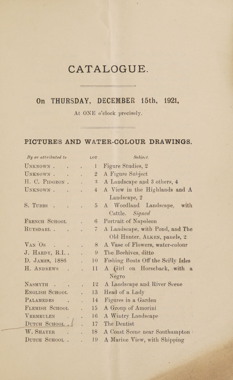CATALOGUE.   On THURSDAY, DECEMBER 15th, 1921, At ONE o’clock precisely.   PICTURES AND WATER-COLOUR DRAWINGS. By or attributed to LOT Subject. UNKNOWN . Figure Studies, 2 | UNKNOWN . ; 2 A Figure Subject H. C. Pipa@non . 3 A Landscape and 3 others, 4 UNKNOWN . 4 <A View in the Highlands and A Landscape, 2 | S. Tusss 5 A Woodland Landscape, with Cattle. Szgned FRENCH SCHOOL 6 Portrait of Napoleon _ RUYSDAEL . 7 A Landscape, with Pond, and The Old Hunter, ALKEN, panels, 2 Van Os 7 : 8 <A Vase of Flowers, water-colour J. ePARDY: tL... 9 The Beehives, ditto D. James, 1886 . 10 Fishing Boats Off the Scilly Isles H. ANDREWS... . 11 A Girl on Horseback, with a Negro | . NaAsMYTH . . 12 A Landscape and. River Scene ENGLISH SCHOOL . 13 Head of a Lady PALAMEDES : . 14 Figures in a Garden FLemisH ScHooL . 15 A Group of Amorini. VERMEULEN .. . 16 A Wintry Landscape Durem Scnoon.{ . 17 The Dentist =<——~ W, Suave . 18 A Coast Scene near Southampton DurcH ScHOoOoL . . 19 A Marine View, with Shipping 