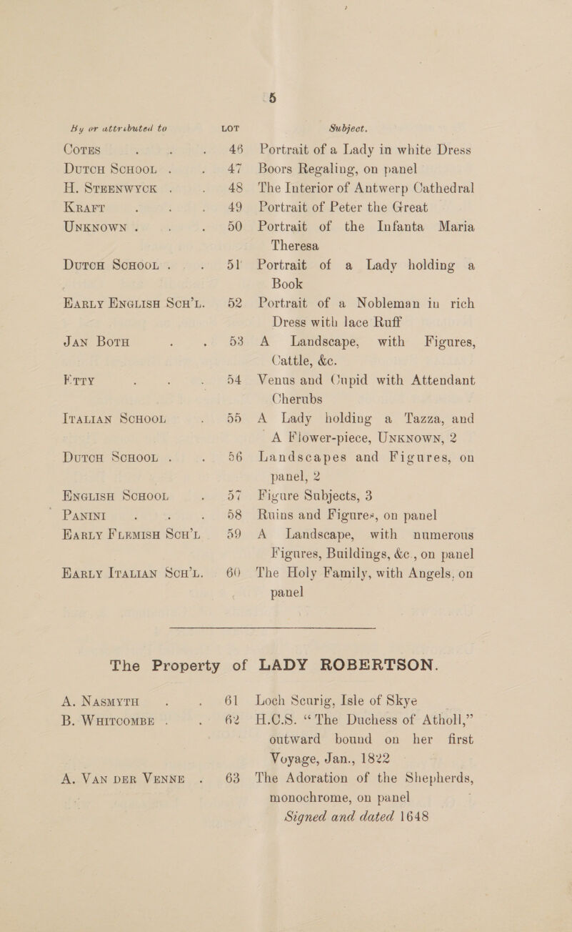 CoTES DutcH ScHOOL . H. SteENWYCK KRAFT UnkKNoWN . DutoH ScHOoL . JAN BotH Erry ITALIAN SCHOOL DurcH ScHooL . ENGLISH SCHOOL ' PANInt Bary FLEMISH SoH L A. NASMYTH B. WHITCOMBE . A. VAN DER VENNE 63 Portrait of a Lady in white Dress Boors Regaling, on panel The Interior of Antwerp Cathedral Portrait of Peter the Great — Portrait of the Infanta Maria Theresa Portrait of a Lady holding a Book Portrait of a Nobleman in rich Dress with lace Ruff A Landscape, with Figures, Cattle, &amp;e. Venus and Cupid with Attendant Cherubs A Lady holding a Tazza, and A Flower-piece, UNKNown, 2 Landscapes and Figures, on panel, 2 Figure Subjects, 3 Ruins and Figures, on panel A Landscape, with numerous Figures, Buildings, &amp;., on panel The Holy Family, with Angels, on panel LADY ROBERTSON. Loch Seurig, Isle of Skye | H.C.S. “The Duchess of Atholl,” outward bound on her first Voyage, Jan., 1822 The Adoration of the ee a monochrome, on panel Signed and dated 1648