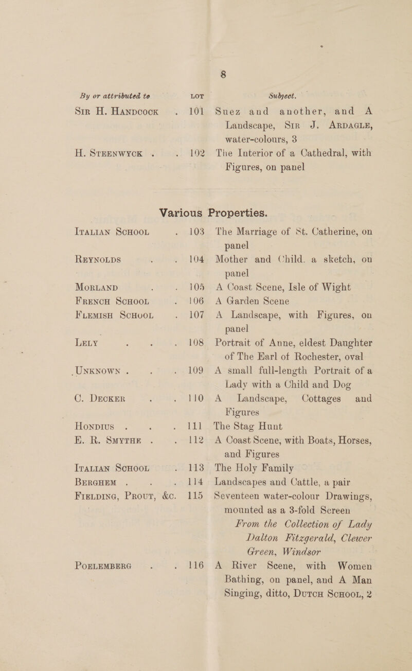 Sir H. Hanpcock H. SrTEENWYCK 101 192 Suez and another, and A Landscape, Sir J. ARDAGLE, water-colours, 3 The Interior of a Cathedral, with Figures, on panel ITALIAN SCHOOL REYNOLDS MorLAND FRENCH SCHOOL FLEMISH SCHOOL LELY _UNKNOWN . ©. DECKER Honpivus K. R. Smytuer ITALIAN SCHOOL BERGHEM Fieitpine, Prout, &amp;o. POELEMBERG 103 104 105 106 107 108 109 110 iil 112 113 114 115 116 The Marriage of St. Catherine, on — panel | Mother and Child. a sketch, on panel | A Coast Scene, Isle of Wight A Garden Scene A Landscape, with Figures, on panel | Portrait of Anne, eldest Daughter of The Earl of Rochester, oval A small full-length Portrait of a Lady with a Child and Dog A Landscape, Cottages and Figures The Stag Hunt A Coast Scene, with Boats, Horses, and Figures The Holy Family Landscapes and Cattle, a pair Seventeen water-colour Drawings, mounted as a 3-fold Screen From the Collection of Lady Dalton Fitzgerald, Clewer Green, Windsor A River Scene, with Women Bathing, on panel, and A Man Singing, ditto, DutcH ScHoot, 2