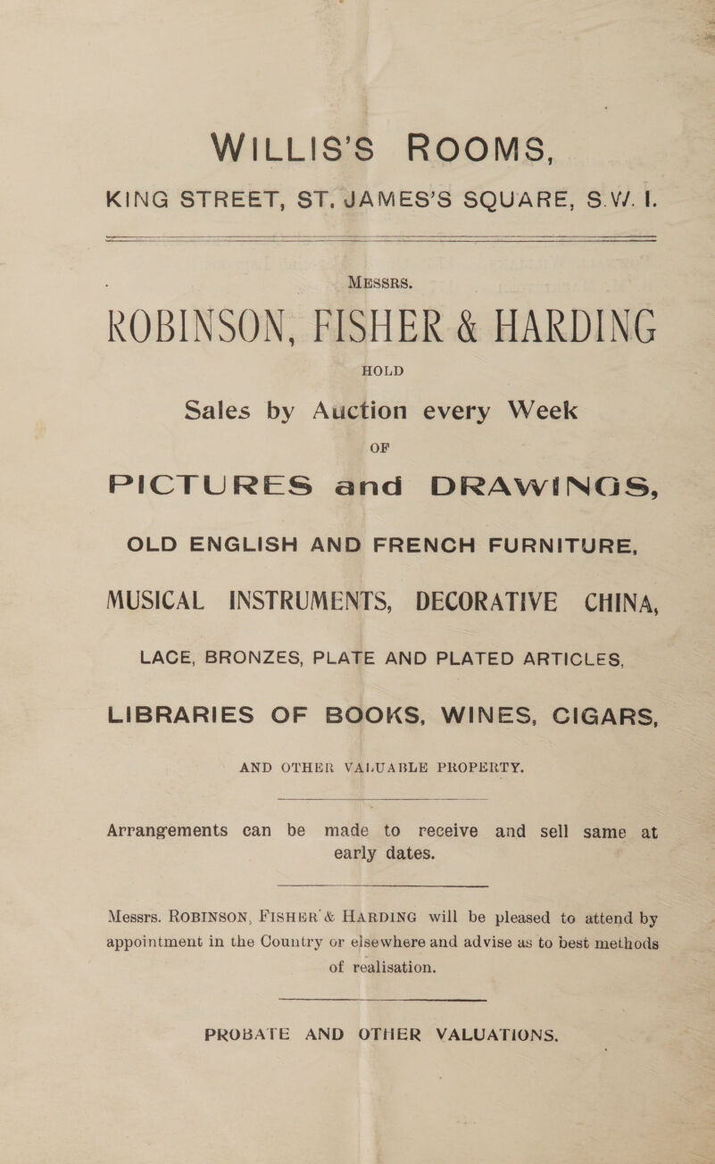WILLIS’S ROOMS, KING STREET, ST. JAMES’S SQUARE, S.W. I. a : — ——    Se MESSRS. ROBINSON, FISHER &amp; HARDING HOLD Sales by Auction every Week OF PICTURES and DRAWINGS, OLD ENGLISH AND FRENCH FURNITURE, MUSICAL INSTRUMENTS, DECORATIVE CHINA, LACE, BRONZES, PLATE AND PLATED ARTICLES, LIBRARIES OF BOOKS, WINES, CIGARS, AND OTHER VALUABLE PROPERTY.  Arrangements can be made to receive and sell same at early dates. Messrs. ROBINSON, FISHER &amp; HARDING will be pleased to attend by appointment in the Country or elsewhere and advise as to best methods of realisation. rr PROBATE AND OTHER VALUATIONS.
