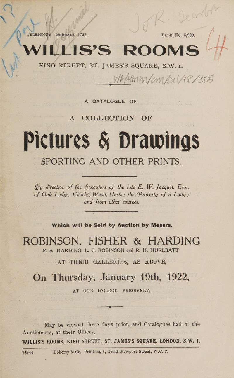 x | A v awnolP ing hh (725.  Satis No. 5,909. “WILLIS’°S ROOMS. Bl \y KING STREBT, ST. es SEG ARE, S.W. 1. 9 A CATALOGUE OF A COLLECTION OF Pictures &amp; Drawings SPORTING AND OTHER PRINTS.  By direction of the Gxecutors of the late E. W. Jacquet, Esq., of Oak Lodge, Chorley Wood, Herts ; the Property of a Lady ; and from other sources. ROBINSON, FISHER &amp; HARDING F. A. HARDING, L. C. ROBINSON and R. H. HURLBATT AT THEIR GALLERIES, AS ABOVE, On Thursday, January 19th, 1922, AT ONE O’CLOCK PRECISELY. May be viewed three days por and Catalogues had of the Auctioneers, at their Offices, WILLIS’S ROOMS, KING STREET, ST. JAMES’S SQUARE, LONDON, S.W. 1.  16444 Doherty &amp; Co,, Printers, 6, Great Newport Street, W.C, 2,