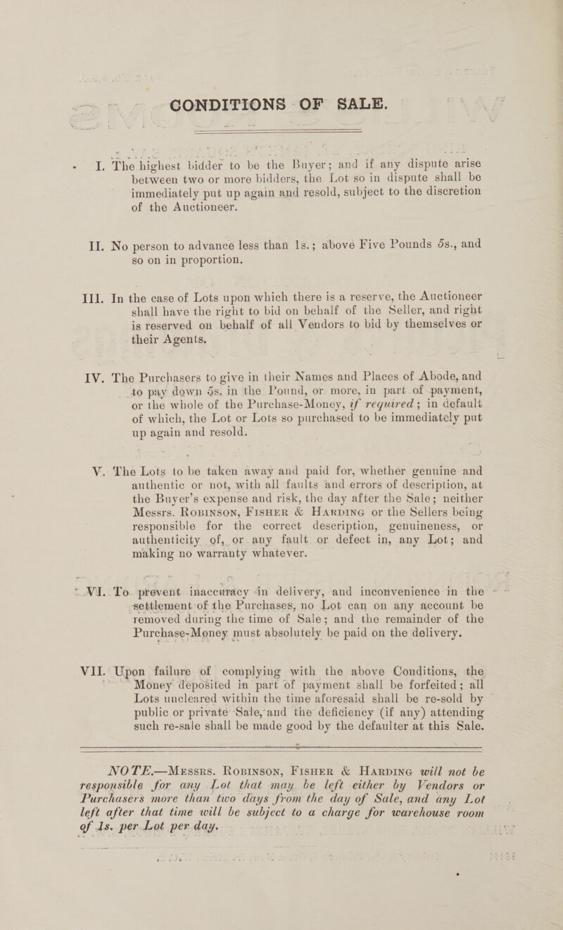 ©». CONDITIONS OF SALE.   I. Ta even bidder ‘to i the Buyer; and if any dispute arise between two or more bidders, the Lot so in dispute shall be immediately put up again and resold, subject to the discretion of the Auctioneer. II. No person to advance less than 1s.; above Five Pounds ds., and so on in proportion. Ill. In the case of Tet upon which there is a reserve, the Auctioneer shall have the right to bid on behalf of the Seller, and right is reserved on behalf of all Vendors to bid by themselves or their Agents, | IV. The Purchasers to give in their Names and Places of Abode, and _to pay down ds, in the Pound, or more, in part of payment, or the whole of the Purchase-Money, if required ; in default of which, the Lot or Lots so purchased to be immediately put up again and resold. V. The Lots to be taken away and paid for, whether genuine and authentic or not, with all faults and errors of description, at the Buyer’s expense and risk, the day after the Sale; neither Messrs. Ropinson, FISHER &amp; Hanprne or the Sellers being responsible for the correct description, genuineness, or authenticity of, or.any fault or defect in, any Lot; and making no warranty whatever. — ~ V1. To. prevent inaccuracy din delivery,-and inconvenience in the settlement of the Purchases, no Lot can on any account be ‘removed during the time of Sale: and the remainder of the Purchase -Money must absolutely be paid on the delivery. “Money deposited in part of payment shall be forfeited; all Lots uncleared within the time aforesaid shall be re-sold by public or private Sale, and the deficiency (if any) attending such re-sale shall be made good by the defaulter at this Sale.   NOTE.—MeEssrs. Ropinson, Fisher &amp; Harpine will not be responsible for any Lot that may. be left either by Vendors or Purchasers more than two days from the day of Sale, and any Lot left after that time will be Me to a charge for war EEG room oe: 1s. per Lot per day.
