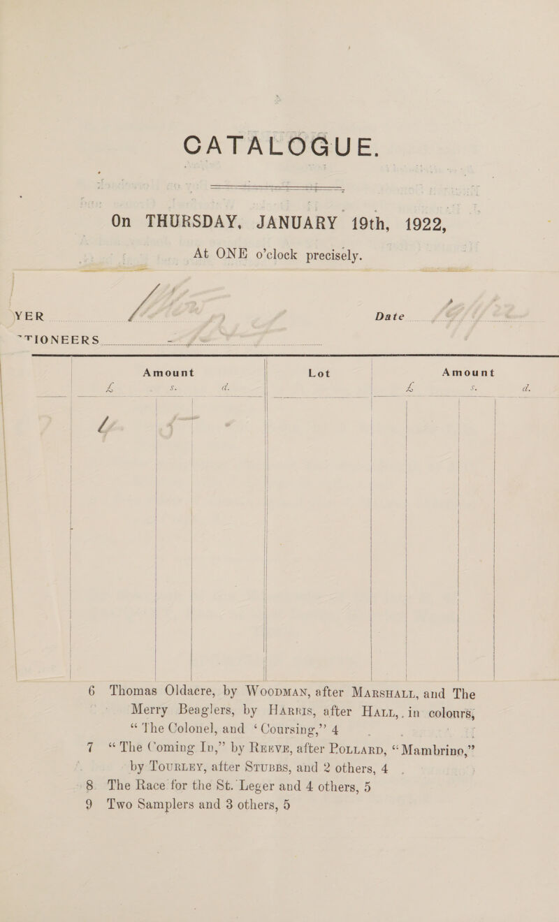  On THURSDAY, JANUARY 19th, At ONE o’clock precisely.            Merry Beaglers, by Harris, after HAL, “The Colonel, and ‘Coursing,’ 4 1922, PS et SSS:    ie colonrey by Tour.ey, after Stupss, and 2 others, 4 8 The Race for the St. Leger and 4 others, 5 9 Two Samplers and 8 others, 5 ; é . , MER ae fe , £7 Date... ££ GPS UF Gm ONE ER So Oo i | | Amount Lot Amount &amp; ; y iid d: | Ce | | | | | | | | | | { | | | | |